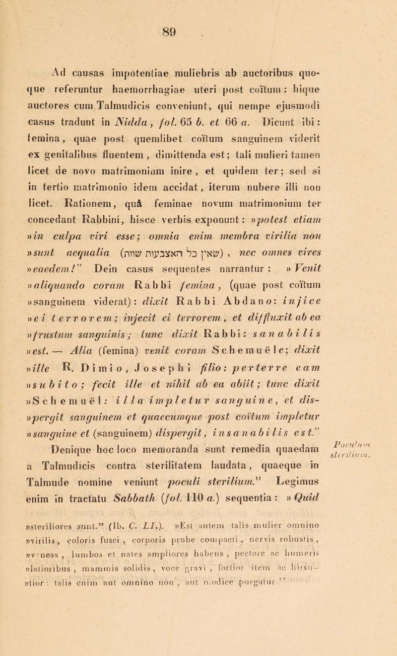 Ad causas impotentiae muliebris ab auctoribus quo- que reteruntur haemorrhagiae uteri post coitum : hique auctores cum Talmudicis conveniunt, qui nempe ejusmodi casus tradunt in Nidda, fol. 65 b. et 66 a. Dicunt ibi: femina, quae post quemlibet coitum sanguinem viderit ex genitalibus fluentem, dimittenda est; tali mulieri tamen licet de novo matrimonium inire, et quidem ter; sed si in tertio matrimonio idem accidat, iterum nubere illi non licet. Rationem, qu& feminae novum matrimonium ter concedant Rabbini, hisce verbis exponunt: »potest etiam. i)in culpa viri esse; omnia enim membra virilia non »su7it aequalia (rvm? niysvxn Sd pxty) , nec omnes vires »eaedem!” Dein casus sequentes narrantur : » Venit »aliquando coram Rabbi femina, (quae post coitum » sanguinem vid erat): dixit Rabbi A b d a n o: injice »ei terrorem; injecit ei terrorem, et diffluxit ab ea »frustum sanguinis ; tunc dixit Rabbi: s an ab i l i s »est.— Alia (femina) venit coram Schemuele; dixit »ille R. 1) i mi o , J o s e p h i filio : perterre eam »subito; fecit ille et nihil ab ea abiit; tunc dixit »Sch emuel: illa impletur sang ui ne, et dis- n per git sanguinem et quaecumque post coitum impletur n sanguine et (sanguinem) dispergit, insanabilis estA Denique hoc loco memoranda sunt remedia quaedam a Talmudicis contra sterilitatem laudata, quaeque in Talmude nomine veniunt poculi sterilium ” Legimus enim in tractatu Sabbath (fol. 110 a.) sequentia: » Quid »steriliores sunt.” (Ib. C. LI.). »Est autem talis mulier omnino «virilis, coloris fusci, corporis probe compacti., nervis robustis, »v~nosa , lumbos et nates ampliores habens , pectore ac humeris «latioribus, mammis solidis, voce [pavi, fortior item ac hirsu- tior: talis enim aut omnino non, aut modice purgatur.’’ Poculu >n sten/imu.