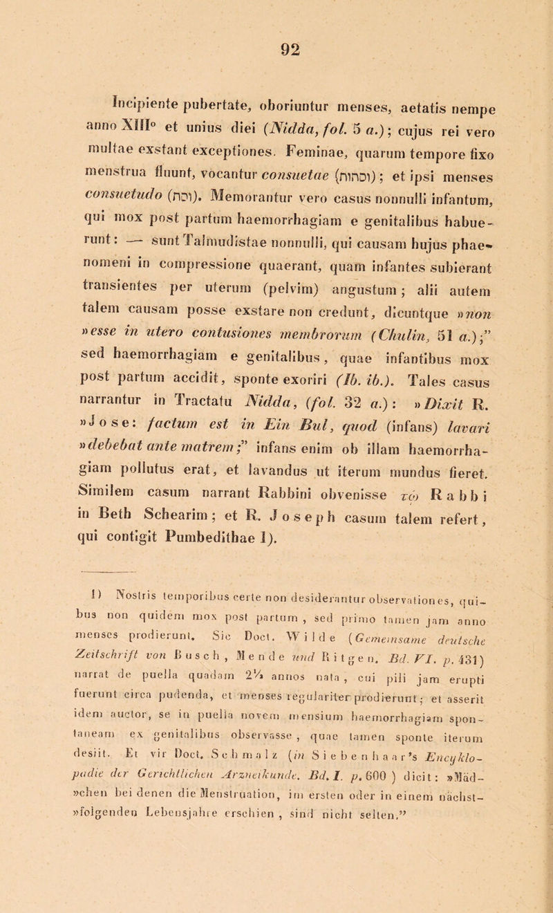 Incipiente pubertate, oboriuntur menses, aetatis nempe anno XIII° et unius diei (Nidda, fol. 5«.); cujus rei vero mullae exstant exceptiones. Feminae, quarum tempore fixo menstrua fluunt, vocantur consuetae (ninDl); et ipsi menses consuetudo (riDl). Memorantur vero casus nonnulli infantum, qui mox post partum haemorrhagiam e genitalibus habue- runt: — sunt i aimudistae nonnulli, qui causam hujus phae* nomeni in compressione quaerant, quam infantes subierant transientes per uterum (pelvim) angustum; alii autem talem causam posse exstare non credunt, dieuntque a non nesse in utero contusiones membrorum (Chulin, 51 a.) sed haemorrhagiam e genitalibus, quae infantibus mox post partum accidit, sponte exoriri (Ib. ib.). Tales casus narrantur in Tractatu Nidda, (fol. 32 a.): »Dixit R. »J o s e: factum est in Ein Bul, quod (infans) lavari »debebat ante matrem f infans enim ob illam haemorrha- giam pollutus erat, et lavandus ut iterum mundus fieret. Similem casum narrant Rabbini obvenisse reo Rabbi in Beth Schearim; et R. Joseph casum talem refert, qui contigit Pumbedithae I). I) Nostris temporibus certe non desiderantur observation es, qui- bus non quidem mox post partum , sed primo tamen jam anno menses prodierunt. Sic Doct. Wilde (Gememsame deutsche Zeitschrift von Busch, M e n d e und R i t g e n. Bd. FI. p, 43]) narrat de puella quadam 2 Vi annos nata , cui pili jam erupti fuerunt circa pudenda, et menses regulariter prodierunt; et asserit idtm auctot, se in puelia novem mensium haemorrhagiam spon- taneam ex genitalibus observasse, quae tamen sponte iterum desiit. Et vir Doct. Sehmalz (in S i e b e n h a a r ’s Encyklo- padie der Gerichtlichen Arzneikunde. Bd. I. />.600 ) dicit: sillad- »chen hei denen die Menstruation, im ersten oder in einem naebst- »folgendeij Lebensjnhre erschien , sind nicbt selten.”