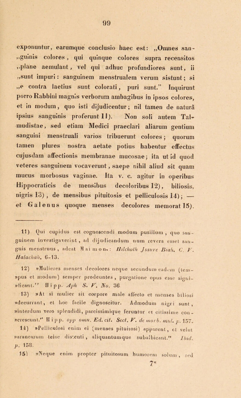 exponuntur, earumque conclusio haec est: „Omnes san- ,.guinis eoiores, qui quinque colores supra recensitos ,.plane aemulant, vel qui adhuc profundiores sunt, ii -,sunt impuri: sanguinem menstrualem verum sistunt; si „e contra laetius sunt colorati, puri sunt.” Inquirunt porro Rabbini magnis verborum ambagibus in ipsos colores, et in modum, quo isti dijudicentur; nii tamen de natura ipsius sanguinis proferunt 11). Non soli autem Tai- mudistae, sed etiam Medici praeclari aliarum gentium sanguini menstruali varios tribuerunt colores; quorum tamen plures nostra aetate potius habentur effectus cujusdam affectionis membranae mucosae; ita ut id quod veteres sanguinem vocaverunt, saepe nihil aliud sit quam mucus morbosus vaginae. Ita v. e. agitur in operibus Hippocraticis de mensibus decoloribus 12), biliosis, nigris 13) , de mensibus pituitosis et pediculosis 14); — et Galenus quoque menses decolores memorat 15), 11) Qui cupidus est cognoscendi modum pusillum , quo san- guinem investigaverint , ad dijudicandum num revera esset san- guis menstruus, adeat Maimon*: Hilchoth Jssure Bmh. C. V. Halachttk. 6-13. 12) «Mulieres menses decolores neque secundum eadem (tem- »pus et modum) sernper prodeuntes, purgatione opus esse signi- «licant.” Hipp. ylph S. V. No. 36 13) »At si mulier sit corpore male affecto et menses biliosi «decurrant, et hoc facile dignoscitur. Admodum nigri sunt, «interdum vero splendidi, parcissimique feruntur et citissime con- «crescunt.” K i p p, opp omn. Ed. cit. Sect. V. de morb. mul. p. 157. 11) «Pediculosi enim ei (menses pituitosi) apparent, et velut «aranearum telae distenti , aliquantum que subalbicant.” Ibid. p. 158. 15) «Neque enim propter pituitosum humorem solum, sed 7*