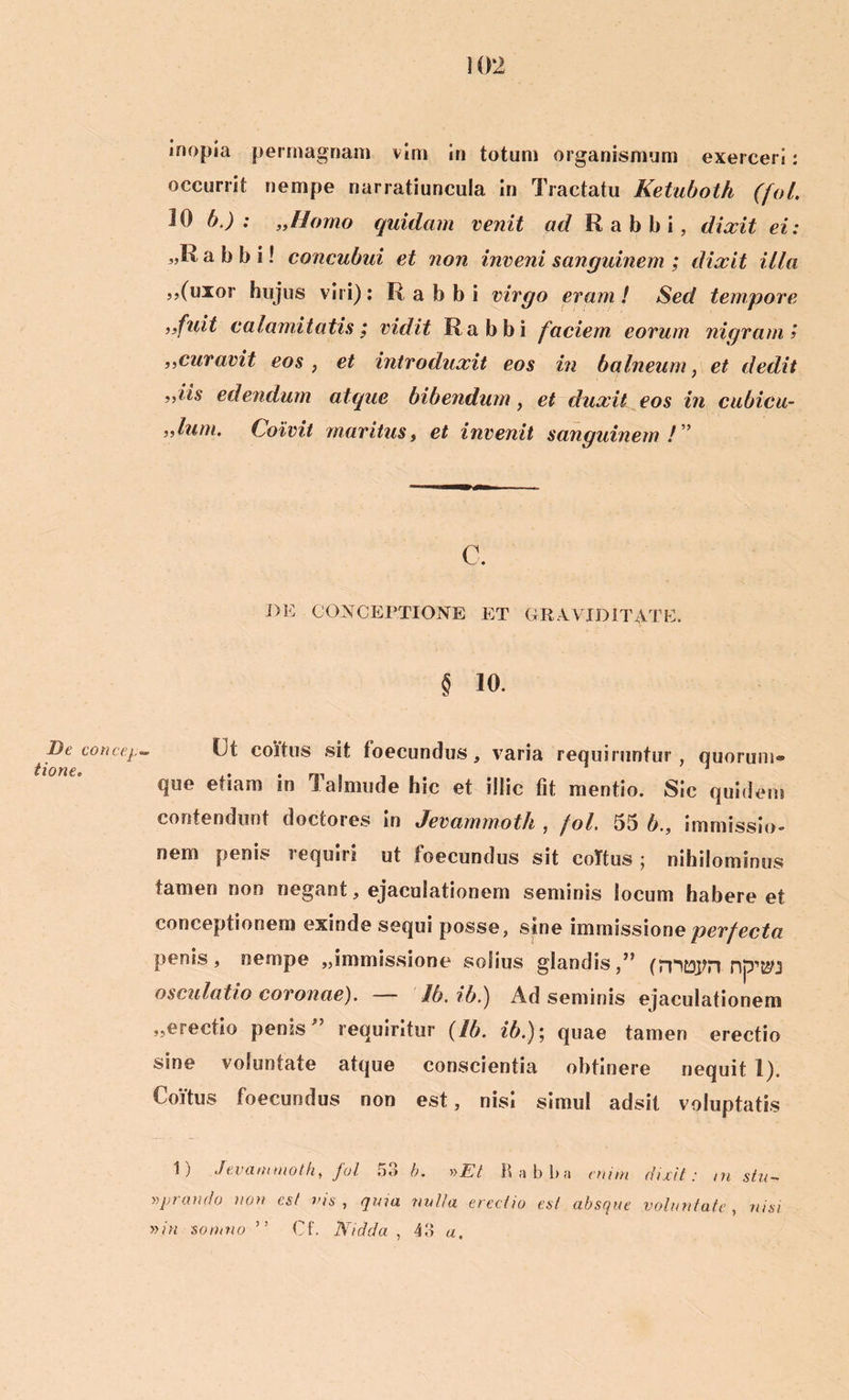 De concep tionec inopia permagnam vim in totum organismum exerceri: occurrit nempe narratiuncula in Tractatu Ketuboth (fol. 10 b.) : „Homo quidam venit ad Rabbi, dixit ei: 3,R a b b i! concubui et non inveni sanguinem ; dixit illa ,,(uxor hujus viri): Rabbi virgo eram! Sed tempore afuit calamitatis, vidit Rabbi faciem, eorum nigram i aCuravit eos , et introduxit eos in balneum, et dedit aiis edendum atque bibendum, et duxit eos in cubicu- ,9lum. Coivit maritus, et invenit sanguinem ! ” c. DE CONCEPTIONE ET GRAVIDITATE. § 10. Ut coitus sit foecundus, varia requiruntur, quorum® que etiam in Talmude hic et illic fit mentio. Sic quidem contendunt doctores in Jevammoth , fol. 55 b., immissio» nem penis requiri ut foecundus sit coitus; nihilominus tamen non negant, ejaculationem seminis locum habere et conceptionem exinde sequi posse, sine immissione perfecta penis, nempe „immissione solius glandis,” (mttjtn npKU osculatio coronae). — Ib. ib.) Ad seminis ejaculationem ..erectio penis” requiritur (Ib. ib.); quae tamen erectio sine voluntate atque conscientia obtinere nequit 1). Coitus foecundus non est, nisi simul adsit voluptatis 1) Jevammoth, fol 5o b. r>Et 15 ;i b b a enim dixit: m stu— yyprando non est vis, qma nvlla erectio est absque voluntate, nisi »in somno ” Cf. Nidda , 43 a.