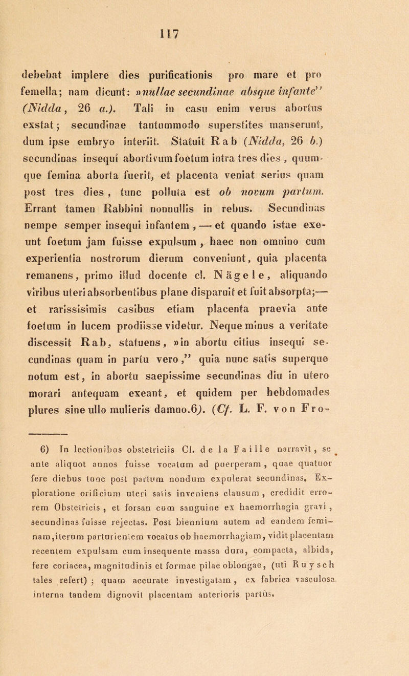 debebat implere dies purificationis pro mare et pro femella; nam dicunt: »nullae secundinae absque infante (Nitida, 26 a.). Tali in casu enim verus abortus exstat; secundinae tantummodo superstites manserunt, dum ipse embryo interiit Statuit Rab (Nitida, 26 b.) secundinas insequi abortivum foetum intra tres dies , quum - que femina aborta fuerit, et placenta veniat serius quam post tres dies , tunc polluta est ob novum parium. Errant tamen Rabbini nonnullis in rebus. Secundinas nempe semper insequi infantem , —* et quando istae exe- unt foetum jam fuisse expulsum , haec non omnino cum experientia nostrorum dierum conveniunt, quia placenta remanens, primo illud docente cl. Nagele, aliquando viribus uteri absorbentibus plane disparuit et fuit absorpta;— et rarissisimis casibus etiam placenta praevia ante foetum in lucem prodiisse videtur. Neque minus a veritate discessit Rab, statuens, »in abortu citius insequi se- cundinas quam in partu veroquia nunc satis superque notum est, in abortu saepissime secundinas diu in utero morari antequam exeant, et quidem per hebdomades plures sine ullo mulieris damno.6j. (Cf. L. F. von Fro- 6) Ia lectionibos obstetriciis Cl. de la Faille narravit, se ante aliquot annos fuisse vocatam ad puerperam , quae quatuor fere diebus tunc post partum nondum expulerat secundinas» Ex- ploratione orificium uteri satis inveniens clausum, credidit erro- rem Obstetricis , et forsan cum sanguine ex haemorrhagia gravi , secundinas fuisse rejectas. Post biennium autem ad eandem femi- nam,iterum parturientem vocatus ob haemorrhagiam, vidit placentam recentem expulsam cum insequente massa dura, compacta, albida, fere coriacea, magnitudinis et formae pilae oblongae, (uti Ruysch tales refert) • quam accurate investigatam, ex fabrica vasculosa interna tandem dignovit placentam anterioris partus.
