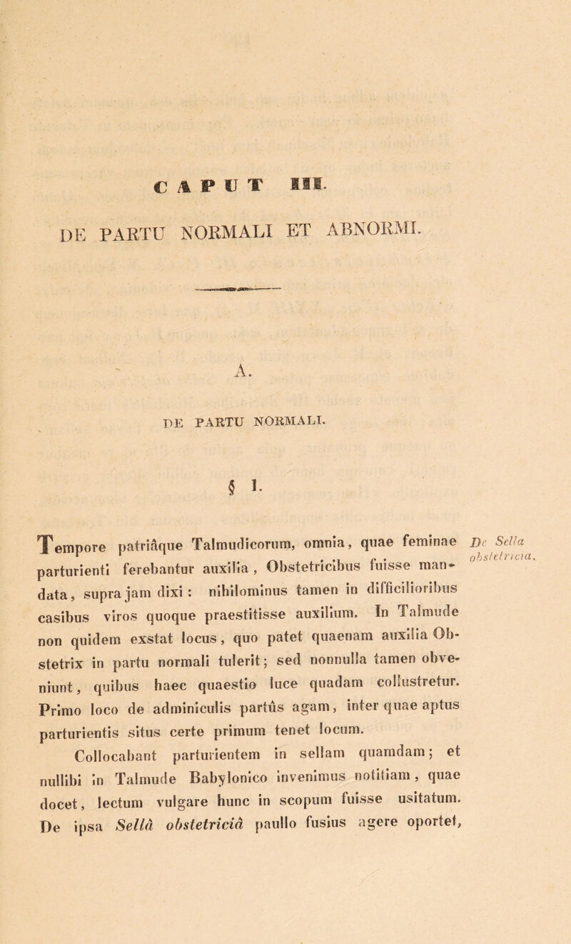 CAPUT III DE PARTU 'NORMALI ET ABNORMI. A. DE PARTU NORMALI. § * Tempore patriaque Talmudicorum, omnia, quae feminae parturienti ferebantur auxilia , Obstetricibus fuisse man* data, supra jam dixi : nihilominus tamen in difficilioribus casibus viros quoque praestitisse auxilium. In Tai mu de non quidem exstat locus, quo patet quaenam auxilia Ob- stetrix in partu normali tulerit; sed nonnulla tamen obve- niunt , quibus haec quaestio luce quadam cohustretur. Primo loco de adminiculis partus agam, inter quae aptus parturientis situs certe primum tenet locum. Collocabant parturientem in sellam quamdam; et nullibi in Talmude Babylonico invenimus notitiam, quae docet, lectum vulgare hunc in scopum fuisse usitatum. De ipsa Sella obstetricia paullo fusius agere oportet, De Sella obstetricia.