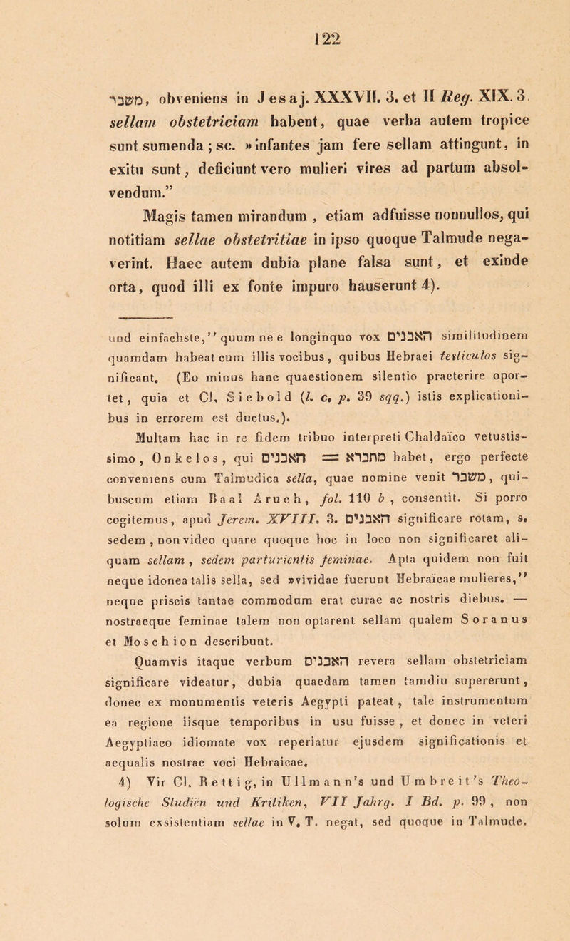 “U27D* obveniens in J esaj. XXXVII. 3. et II Reg. XIX. 3, sellam obstetriciam habent, quae verba autem tropice sunt sumenda ; sc. «infantes jam fere sellam attingunt, in exitu sunt, deficiunt vero mulieri vires ad parium absol- vendum.” Magis tamen mirandum , etiam adfuisse nonnullos, qui notitiam sellae obstetritiae in ipso quoque Talmude nega- verint. Haec autem dubia plane falsa sunt, et exinde orta, quod illi ex fonte impuro hauserunt 4). und einfachste,” quum ne e longinquo vox similitudinem quamdam habeat cura illis vocibus, quibus Hebraei testiculos sig- nificant. (Eo minus hanc quaestionem silentio praeterire opor- tet , quia et Cl. Siebold (/. c, p. 39 sqq.) istis explicationi- bus in errorem est ductus,). Multam hac in re fidem tribuo interpreti Chaldaico vetustis- simo , Onkelos, qui habet, ergo perfecte conveniens cura Talmudica sella, quae nomine venit , qui- buscum etiam Baal Aruch, fol. 110 b , consentit. Si porro cogitemus, apud Jerem. XVIII» 3. significare rotam, s. sedem , non video quare quoque hoc in loco non significaret ali- quam sellam , sedem parturientis feminae. Apta quidem non fuit neque idonea talis sella, sed »vividae fuerunt Hebraicae mulieres,” neque priscis tantae commodum erat curae ac nostris diebus. — nostraeque feminae talem non optarent sellam qualem Soranus et Mose h ion describunt. Quamvis itaque verbum revera sellam obstetriciam significare videatur, dubia quaedam tamen tamdiu supererunt, donec ex monumentis veteris Aegypti pateat , tale instrumentum ea regione iisque temporibus in usu fuisse , et donec in veteri Aegyptiaco idiomate vox reperiatur ejusdem significationis et aequalis nostrae voci Hebraicae. 4) Vir Ch R e 11 i g, in U 11 m a n n’s und U m b r e i t 's Theo- logische Studien und Kritiken, VII Jfahrg. I Bd. p. 99 , non solum exsistentiam sellae in V, T. negat, sed quoque in Talmude.