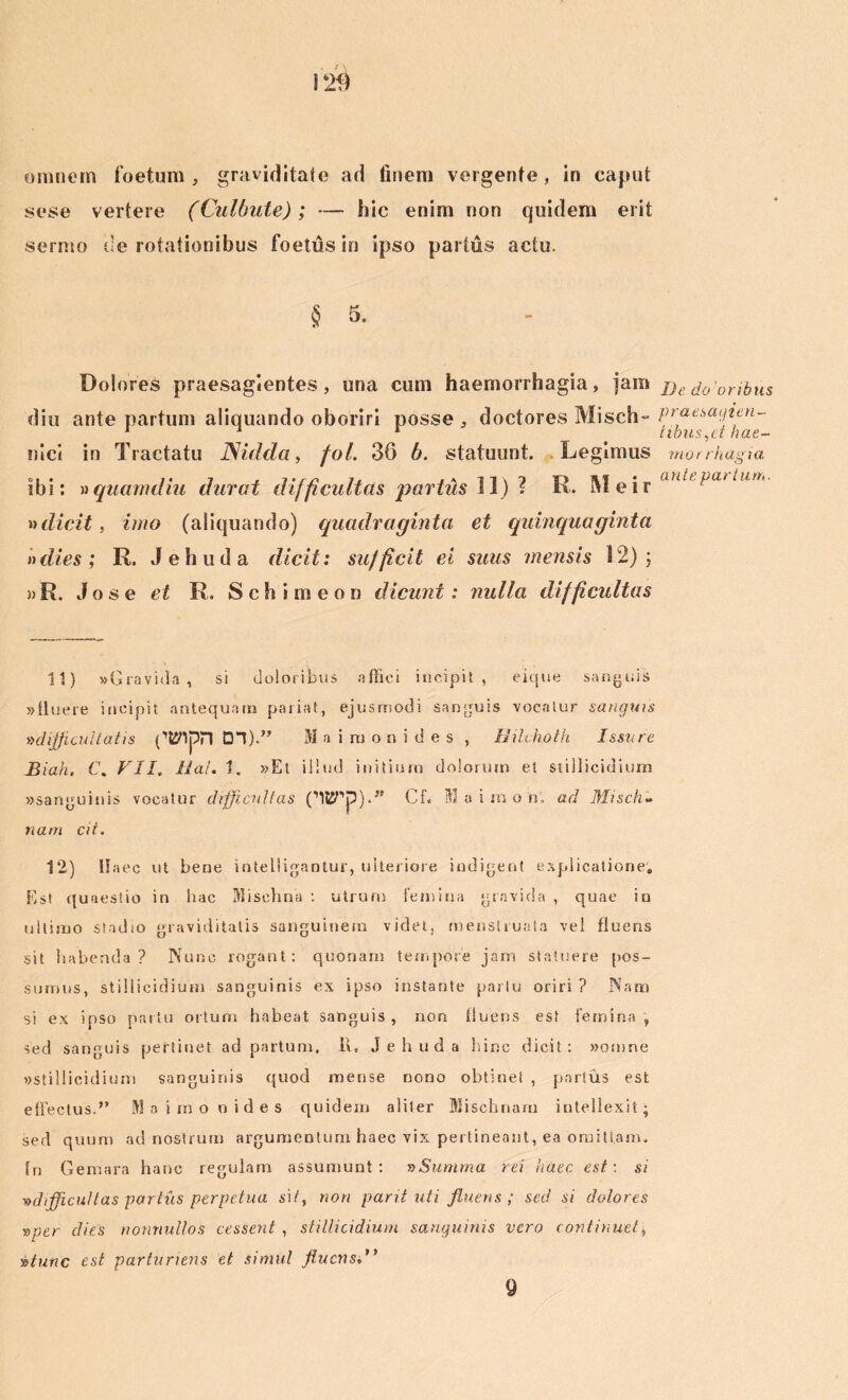 omnem foetum, graviditate ad finem vergente, in caput sese vertere (Culbute); — hic enim non quidem erit sermo de rotationibus foetus in ipso partus actu. § 5. Dolores praesagientes, una cum haemorrhagia, jam Bedooribus diu ante partum aliquando oboriri posse, doctores Misch» praesayim- 1 1 1 tibus,dhae- nici in Tractatu JSidda, fol. 36 h. statuunt. Legimus morrhagia ibi: » quam diu durat difficultas partus 11) ? R. M e ir aUlt itln * dicit, imo (aliquando) quadraginta et quinquaginta »dies ; R. Jehuda dicit: sufficit ei suus mensis 12); »R. Jose et R. Sch imeon dicunt: nulla difficultas 11) «Gravida, si doloribus affici incipit, eique sanguis «lluere incipit antequam pariat, ejusrriodi sanguis vocatur sanguis »dijjicu!tatis ('tflpn DI).’' Maimonides , Bilchoth Issure Biah, C. VII. Hal. 1. »Et illud initium dolorum et stillicidium «sanguinis vocatur difficultas CltSTp).” Cf. Maimon, ad Misch- nam cit. 12) Haec ut bene intelligantur, ulteriore indigent explicatione. Est quaestio in hac Mi sch na : ulrurn fe mina gravida , quae in ultimo stadio graviditatis sanguinem videt, menstruata vel fluens sit habenda? Nunc rogant: quonam tempore jam statuere pos- sumus, stillicidium sanguinis ex ipso instante partu oriri ? Nam si ex ipso partu ortum habeat sanguis, non fluens est femina, sed sanguis pertinet ad partum, 11, Jehuda hinc dicit: «omne «stillicidium sanguinis quod mense nono obtinet , partus est effectus.” M a imo oides quidem aliter Misehnaru intellexit; sed quum ad nostrum argumentum haec vix pertineant, ea omittam. In Gemara hanc regulam assumunt: »Summa rei haec est \ si vdifficu/tas partus perpetua si/, non parti uti fluens; sed si dolores j>ver dies nonnullos cessent , stillicidium sanguinis vero continuet, vtunc est parturiens et simul fluens