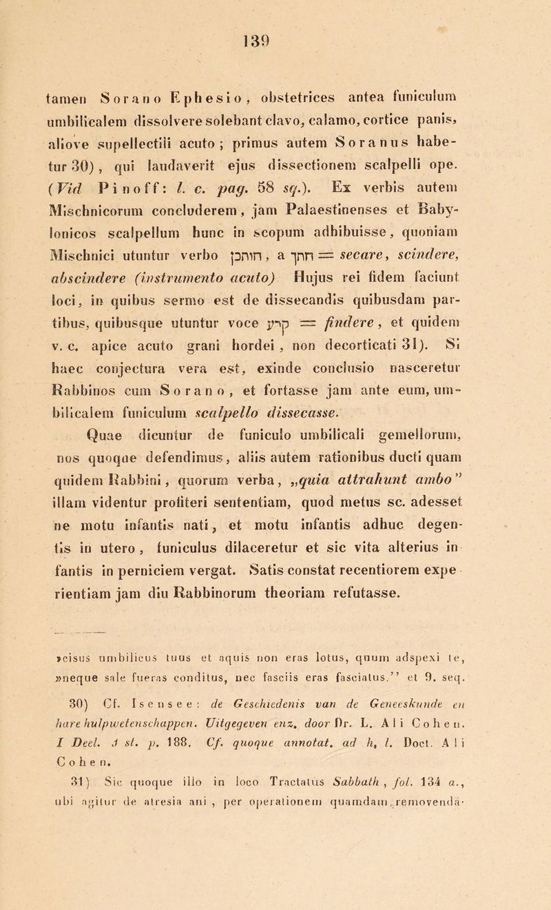 tamen Sorano Ephesio, obstetrices antea funiculum umbilicalem dissolvere solebant clavo, calamo, cortice panis* aliove supellectili acuto; primus autem Soranus habe- tur 30) , qui laudaverit ejus dissectionem scalpelli ope. ( Vid P i n o f f: l. c. pag. 58 sq.). Ex verbis autem Mischnicorum concluderem, jam Palaestinenses et Baby- lonicos scalpellum hunc in scopum adhibuisse, quoniam Misehnici utuntur verbo pmn, a -jnn = secare, scindere, abscindere (instrumento acido) Hujus rei fidem faciunt loci, in quibus sermo est de dissecandis quibusdam par- tibus, quibusque utuntur voce jnp — findere, et quidem v. c. apice acuto grani hordei , non decorticati 31). Si haec conjectura vera est, exinde conclusio nasceretur Rabbinos cum Sorano, et fortasse jam ante eum, um- bilicalem funiculum scalpello dissecasse. Quae dicuntur de funiculo umbilicali gemellorum, nos quoque defendimus, aliis autem rationibus ducti quam quidem Rabbini, quorum verba, „quia attrahunt ambo” illam videntur profiteri sententiam, quod metus sc. adesset ne motu infantis nati, et motu infantis adhuc degen- tis in utero, funiculus dilaceretur et sic vita alterius in fantis in perniciem vergat. Satis constat recentiorem expe rientiam jam diu Rabbinorum theoriam refutasse. jcisus umbilicus tuus et aquis non eras lotus, quum adspexi te, »neque sale fueras conditus, nec fasciis eras fasciatus.” et 9. seq. 30) Cf. Isensee: de Geschiedenis vari de Geneeskunde en hare hulpwetcnschappcn. Uitgegeven enz. door f)r. L. Ali Cohen. I Deel. J st. p. 188. Cf. quoque annotat, ad h, l. Doct. A I i Cohe n. 31) Sic quoque illo in loco Tractatus Sabbath , fol. 134 a., ubi agitur de atresia ani , per operationem quamdam removenda-