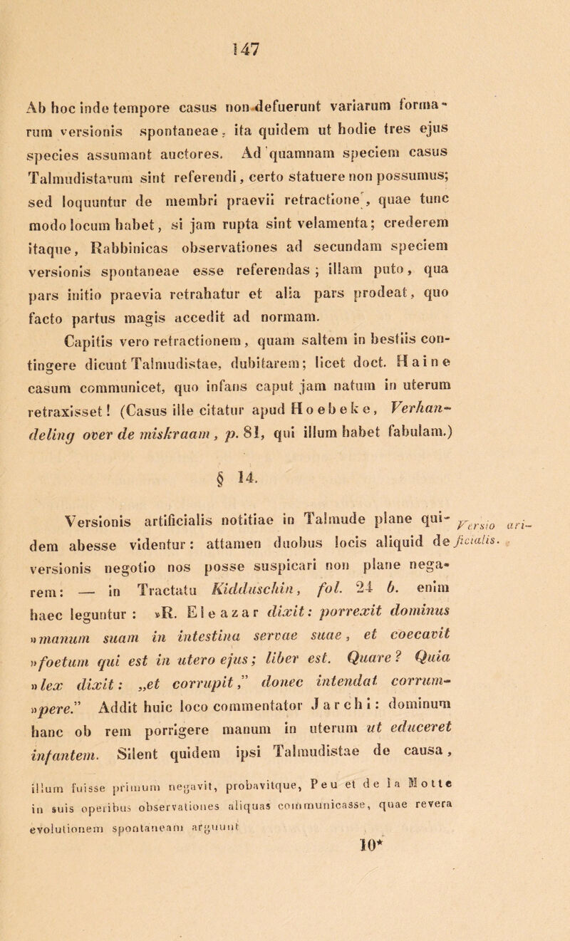 Ab hoc inde tempore casus non defuerunt variarum forma - rum versionis spontaneae - ita quidem ut hodie tres ejus species assumant auctores. Ad‘quamnam speciem casus Talmudistarum sint referendi, certo statuere non possumus; sed loquuntur de membri praevii retractione, quae tunc modo locum habet, si jam rupta sint velamenta; crederem itaque, Rabbinicas observationes ad secundam speciem versionis spontaneae esse referendas ; illam puto, qua pars initio praevia retrahatur et alia pars prodeat, quo facto partus magis accedit ad normam. Capitis vero retractionem, quam saltem in bestiis con- tingere dicunt Talmudistae, dubitarem; licet doct. Haine casum communicet, quo infans caput jam natum in uterum retraxisset! (Casus ille citatur apud Hoebeke, Verhan- deling over de miskraam, p. 81, qui illum habet fabulam.) § 14. Versionis artificialis notitiae in Talmude plane qui- VtrmQ ari_ dem abesse videntur: attamen duobus locis aliquid defiaalis. versionis negotio nos posse suspicari non plane nega® rem: —■ in Tractatu Kidduschin, fol. 24 b. enim haec leguntur: »R. Eleazar dixit: porrexit dominas »manum suam in intestina servae suae, et coecavit »foetum qui est in utero ejus; liber est. Quare ? Quia »lex dixit: „et corrupit ” donec intendat carrum- »pere.” Addit huic loco commentator Jarchi: dominum hanc oh rem porrigere manum in uterum ut educeret infantem. Silent quidem ipsi Talmudistae de causa, illum fuisse primum necavit, probavitque, Peu et d e i a Motte in suis operibus observationes aliquas communicasse, quae revera evolutionem spontaneam aryuunt 10*