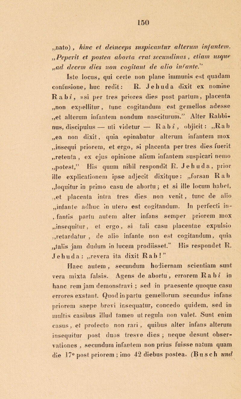„nato), hinc et deinceps suspicantur alterum infantem. nPeperit et postea aborta erat secundinas , etiam usque „ad; decem dies non cogitant de alio infante Iste locus, qui certe non plane immunis est quadam confusione, huc redit: R. Jehuda dixit ex nomine Rabi, »si per tres priores dies post partum, placenta „non expellitur, tunc cogitandum est gemellos adesse ,,et alterum infantem nondum nasciturum.” Alter Rabbi- nus, discipulus— uti videtur — Rabi, objicit: „Rab „ea non dixit, quia opinabatur alterum infantem mox ,,insequi priorem, et ergo, si placenta per tres dies fuerit „retenia , ex ejus opinione alium infantem suspicari nemo „potest,5> His quum nihil respondit R. Jehuda, prior ille explicationem ipse adjecit dixitque: ,,forsan R a b „!oquitur in primo casu de abortu ; et si ille locum habet, ,,et placenta intra tres dies non venit, tunc de alio „infanfe adhuc in utero est cogitandum. In perfecti in~ , fantis partu autem alter infans semper priorem mox „iosequitur, et ergo, si tali casu placentae expulsio ,,retardatur , de alio infante non est cogitandum, quia pialis jam dudum in lucem prodiisset.” His respondet R. J e b u d a : ,,revera ita dixit R a b ! ” Haec autem , secundum hodiernam scientiam sunt vera mixta falsis. Agens de abortu, errorem Rabi in hanc rem jam demonstravi ; sed in praesente quoque casu errores exstant. Quod in partu gemellorum secundus infans priorem saepe brevi insequatur, concedo quidem, sed in multis casibus illud tamen ut regula non valet. Sunt enim casus, et protecto non rari, quibus alter infans alterum insequitur post duos tresve dies ; neque desunt obser» vafciones , secundum infantem non prius fuisse natum quam die .17° post priorem ; imo 42 diebus postea. (Bu sch und