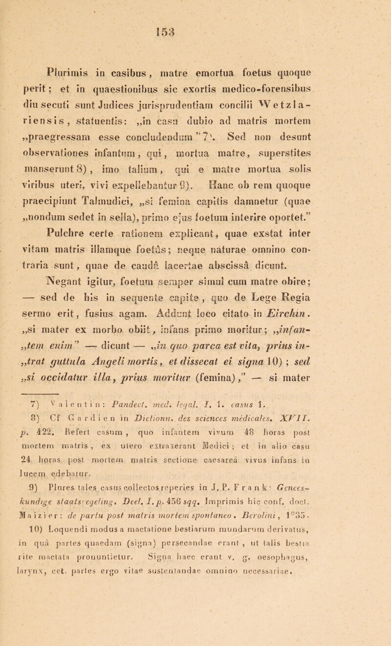 Plurimis in casibus, matre emortua foetus quoque perit; et in quaestionibus sic exortis medico-forensibus diu secuti sunt Judices jurisprudentiam concilii W e t z i a - riensis, statuentis: „in casu dubio ad matris mortem „praegressam esse concludendum ” 7\ Sed non desunt observationes infantem, qui, mortua matre, superstites manserunt 8) , imo talium, qui e matre mortua solis viribus uteri, vivi expellebantur 9). Hanc ob rem quoque praecipiunt Talmudici, „si femina capitis damnetur (quae „nondum sedet in sella), primo e pus toetum interire oportet.” Pulchre certe rationem explicant, quae exstat inter vitam matris illamque foetus; neque naturae omnino con- traria sunt, quae de cauda lacertae abscissa dicunt. Negant igitur, foetum seniper simul cum matre obire; — sed de his in sequente capite , quo de Lege Regia sermo erit, fusius agam. Addunt loco citato in Elrchin. „si mater ex morbo obiit, infans primo moritur; „infan~ „tem enim ” —■ dicunt — %iin quo parca est vita, prius in- trat guttula Angeli mortis, et dissecat ei signa \ 0) ; sed ;,si occidatur illa 9 prius moritur (femina),” — si mater 7) V a 1 e n t i n : Pandect. med. fegal. I, t. casus 1. 8) Cf G a rd i e n in Dtctiomi. des Sciences medicales. JX.VII. p, 422. Refert casnra , quo infantem vivum 48 horas post mortem matris , ex utero extraxerant Medici ; et in aiio casu 24 horas post mortem matris sectione caesarea vivus infans in lucem edebatur. 9) Plures tales casus collectos reperies in J, P. Fr a n k' Genees~ kundige staatsregehng. Dee/. I. p, 456 sqq. Imprimis hic conf. doct. Maizier: de partu post matris mortem spontaneo , Berolini, 1°35. 10) Loquendi modus a mactatione bestiarum mundarum derivatus, in qua partes quaedam (signa) persecandae erant , ut talis bestia rite mactata pronuntietur. Signa haec erant v. oesophagus, larynx, cet. partes ergo vitae sustentandae omnino necessariae.