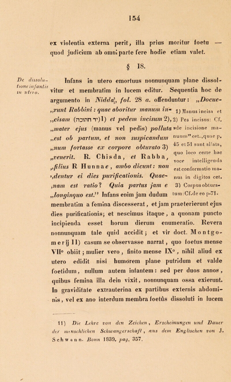 ex violentia externa perit, illa prius moritur foetu — quod judicium ab omni parte fere hodie etiam valet. § 18. De dissolu- tione infantis vi n tn o, 33 55 Infans in utero emortuus nonnunquam plane dissol- vitur et membratim in lucem editur. Sequentia hoc de argumento in Nidda\, fol. 28 a. offenduntur: „Docue- grunt Rabbini : quae aboritur manum in* j) Manus incisa et ,cisam (roinnT)l) et pedem incisum 2), 2) Pes incisus: Cf. mater ejus (manus vel pedis) polluta »de incisione ma- „est ob partum, et non suspicandum nuum”cet.,quae p, , . i. . n\ 45 et 51 sunt aliata, „num fortasse ex corpore obturato 6) quo loco certe hac ..venerit. K. L his da, et Kabba, ... , voce intelligenda „filius R Hunnae, ambo dicunt: non eslconformatio rna. ^dentur ei dies purificationis. Quae- nus ;n digitos cet. ,nam est ratio ? Quia partus jam e 3) Corpus obtura- „longinquo est.” Infans enim jam dudum tnmtCf.de eo p-71. membratim a femina discesserat, et jam praeterierunt ejus dies purificationis; et nescimus itaque, a quonam puncto incipienda esset horum dierum enumeratio. Revera nonnunquam tale quid accidit; et vir doct. Montgo- merijll) casum se observasse narrat, quo foetus mense VH° obiit; mulier vero , finito mense IX° , nihil aliud ex utero edidit nisi humorem plane putridum et valde foetidum, nullum autem infantem : sed per duos annos , quibus femina illa dein vixit, nonnunquam ossa exierunt. In graviditate extrauterina ex partibus externis abdomi- nis , vel ex ano interdum membra foetus dissoluti in lucem 11) Die Lehre von den Zeichen , Erscheinungen und Bauer der mtnschlichen Schwangerschaft , avs dem EngUschtn von J. S c h w a n n. Bonn 1839, pay. 357.