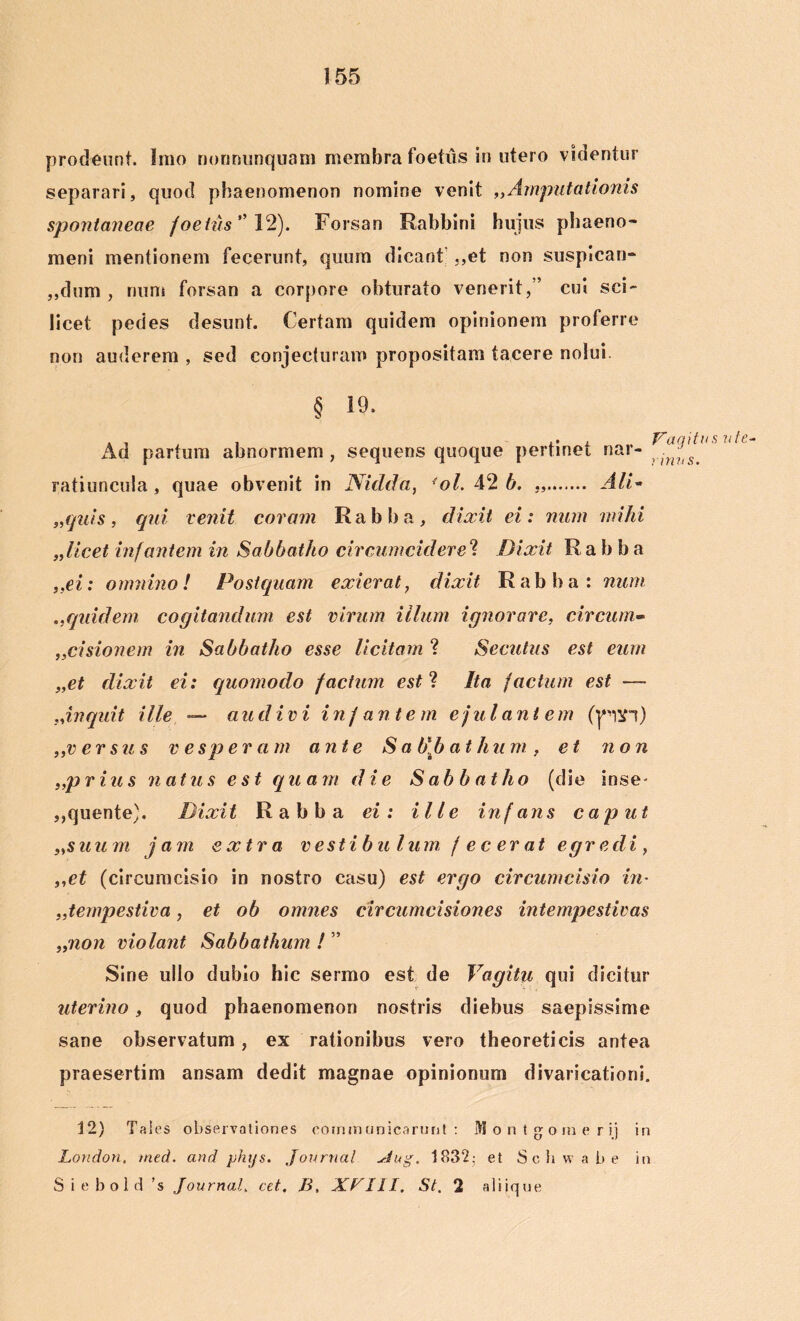 prodeunt. Imo nonnunquam membra foetus in utero videntur separari, quod phaenomenon nomine venit „Amputationis spontaneae foetus ” 12). Forsan Rabbini hujus phaeno- meni mentionem fecerunt, quum dicant ,,et non suspicari* „dum , num forsan a corpore obturato venerit,’’ cui sci- licet pedes desunt. Certam quidem opinionem proferre non auderem , sed conjecturam propositam tacere nolui. § 19. Ad partum abnormem, sequens quoque pertinet nar- ^ ratiuncula, quae obvenit in Niclda, 'ol. 42 b. „ AID „quis, qui venit coram Rabba, dixit ei: num mihi ,,licet infantem in Sabbatho circumcideret Dixit Ra b b a „ei: omnino! Postquam exierat, dixit Rabba: num .,quidem cogitandum est virum illum ignorare, circum- ,,cisionem in Sabbatho esse licitam ? Secutus est eum „et dixit ei: quomodo factum est ? Ita factum est — ^inquit ille — audivi in f ante m ejulantem (p!H) ,,versus vesperam ante Sab\bath u m, et non „prius natus est quam die Sabbatho (die inse- ,,quente). Dixit Rabba ei: ille infans caput „suum jam extra vestibulum fecerat egredi, ,,et (circumcisio in nostro casu) est ergo circumcisio in- „tempestiva, et ob omnes circumcisiones intempestivas },non violant Sabbathum ! ” Sine ullo dubio hic sermo est de Vagitu qui dicitur uterino, quod phaenomenon nostris diebus saepissime sane observatum, ex rationibus vero theoreticis antea praesertim ansam dedit magnae opinionum divaricationi. 12) Tales observationes communicarunt: M o n t g o m e r ij in London, med. and phijs. Journal xtug. 1832- et S c h w a b e in Siebold ’s Journal, cet. B, XPIII. St, 2 aliique