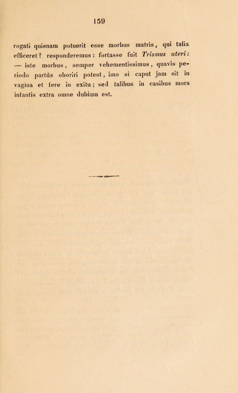 rogati quisnam potuerit esse morbus matris, qui talia efficeret? responderemus: fortasse luit Trismus uteri i — iste morbus, sernper vehementissimus, quavis pe- riodo partus oboriri potest, imo si caput jam sit in vagina et Iere in exitu; sed talibus in casibus mors intantis extra omne dubium est.