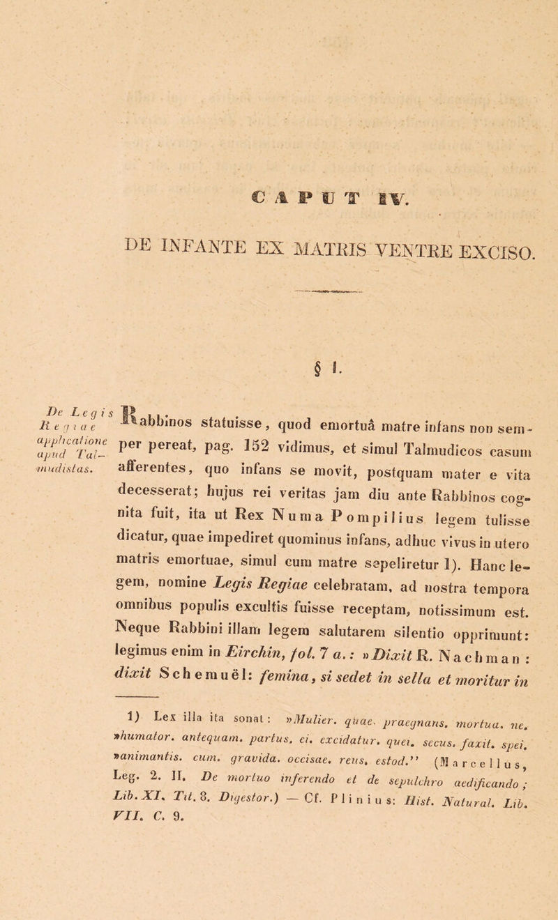 DE INFANTE EX MATRIS YENTIiE EXCISO. § I. De Legis 11 e g i a e applicatione apud 7’'al- ni udistas. Itabblnos statuisse, quod emortuft matre infans non sem- per pereat, pag. 152 vidimus, et simul Talmudicos casum afferentes, quo infans se movit, postquam mater e vita decesserat; hujus rei veritas jam diu ante Rahbinos cog- nita fuit, ita ut Rex Numa Pompilius legem tulisse dicatur, quae impediret quominus infans, adhuc vivus in utero matris emortuae, simul cum matre sepeliretur 1). Hanc le- gem, nomine Legis Regiae celebratam, ad nostra tempora omnibus populis excultis fuisse receptam, notissimum est. Neque Rabbini illam legem salutarem silentio opprimunt: legimus enim in Eirchin, fol. 7 a.; » Dixit R.Nachman: dixit S c h e m u e 1: femina, si sedet in sella et moritur in 1) Lex illa ita sonat: » Mulier. quae. praegnans, mortua. ne. thumator. antequam, partus. ei. excidatur, quei. secus, faxit. spei, mammantis, cum. gravida, occisae, reus, estod.” (Marcellus Leg. 2. IL De mortuo inferendo et de sepulchro aedificando; Lib.XI. Tit. 8. Digestor.) - Cf. Plinius: Uist. Natural. Lib.