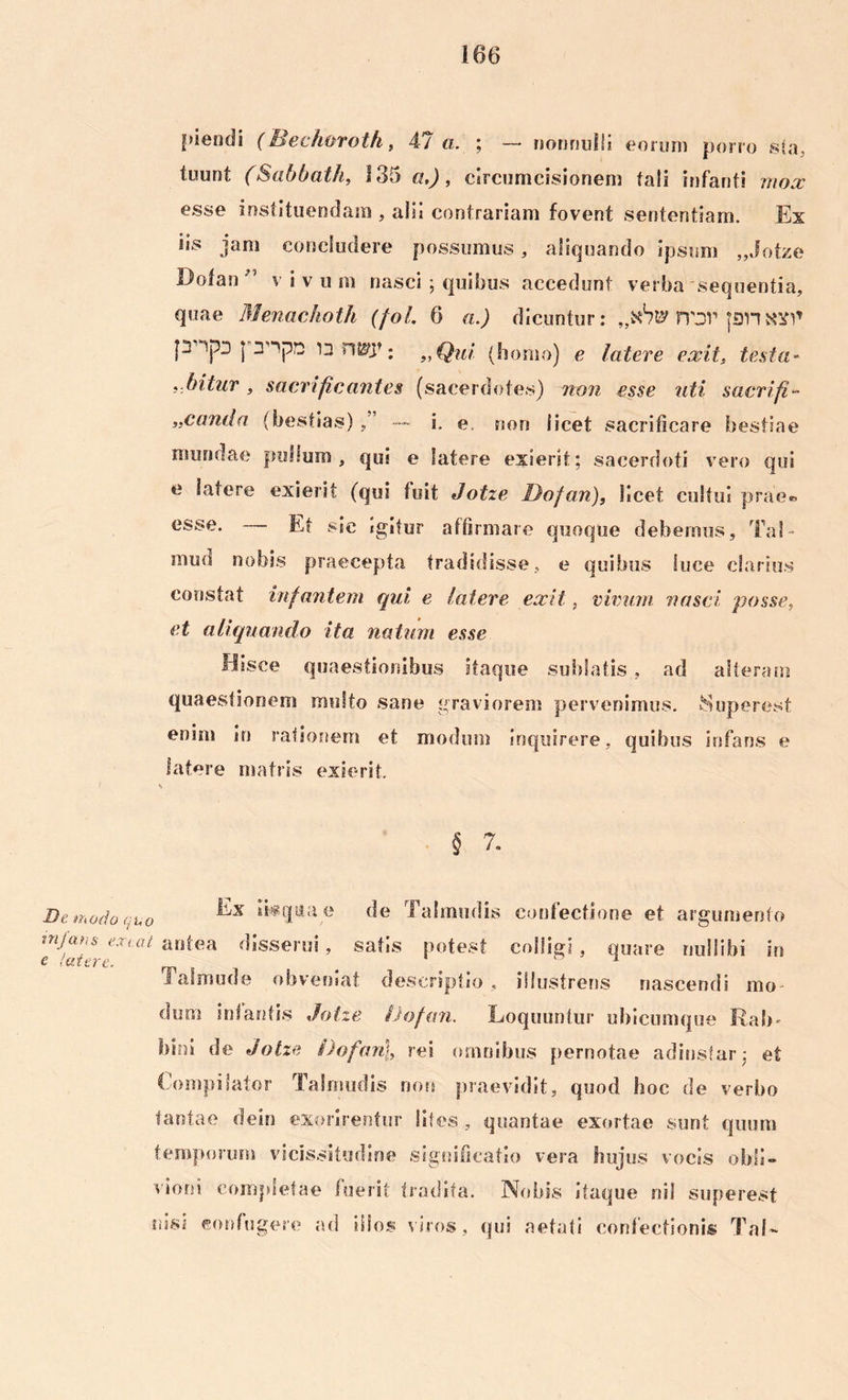 pieodi (Bechorotfi, 47 a. ; — nonnulli eorum pon o sta, tuunt (Sabbath, 135 a,), circumcisionem tali infanti mox esse instituendam , alii contrariam fovent sententiam. Ex iis jam concludere possumus, aliquando ipsum „Jotze Dofan •” v i v u m nasci; quibus accedunt verba sequentia, quae Menachoth (fol. 6 a.) dicuntur: rvor |an [3' n nwy : „Qui. (homo) e latere exit, testa- .bitur , sacrificantes (sacerdotes) non esse uti sacri fi- „canda (bestias) — i. e. non licet sacrificare bestiae mundae pullum, qui e latere exierit; sacerdoti vero qui e latere exierit (qui fuit Jotze Dofan), licet cultui prae® esse. — Et sic igitur affirmare quoque debemus, Tai- mini nobis praecepta tradidisse, e quibus luce clarius constat infantem qui e latere exit, vivum nasci posse, et aliquando ita natum esse Hisce quaestionibus itaque sublatis, ad alteram quaestionem multo sane graviorem pervenimus. 8uperest enim in rationem et modum inquirere, quibus infans e latere matris exierit. § 7. De modo quo ‘kqttae Talmudis confectione et argumento minus exeat antea disserui, satis potest colligi . quare nullibi in e (utere. # ^ Jalmude obveniat descriptio, illustreris nascendi mo dum infantis Jotze Dofan. Loquuntur ubicumque Rab* bini de Jotze Dofan], rei omnibus pernotae adinstar; ef Compilator Talmudis non praevidit, quod hoc de verbo tantae dein exorirentur lites , quantae exortae sunt quum temporum vicissitudine significatio vera hujus vocis obli- vioni completae fuerit tradita. Nobis itaque nil superest nisi confugere ad illos viros, qui aetati confectionis Tai»