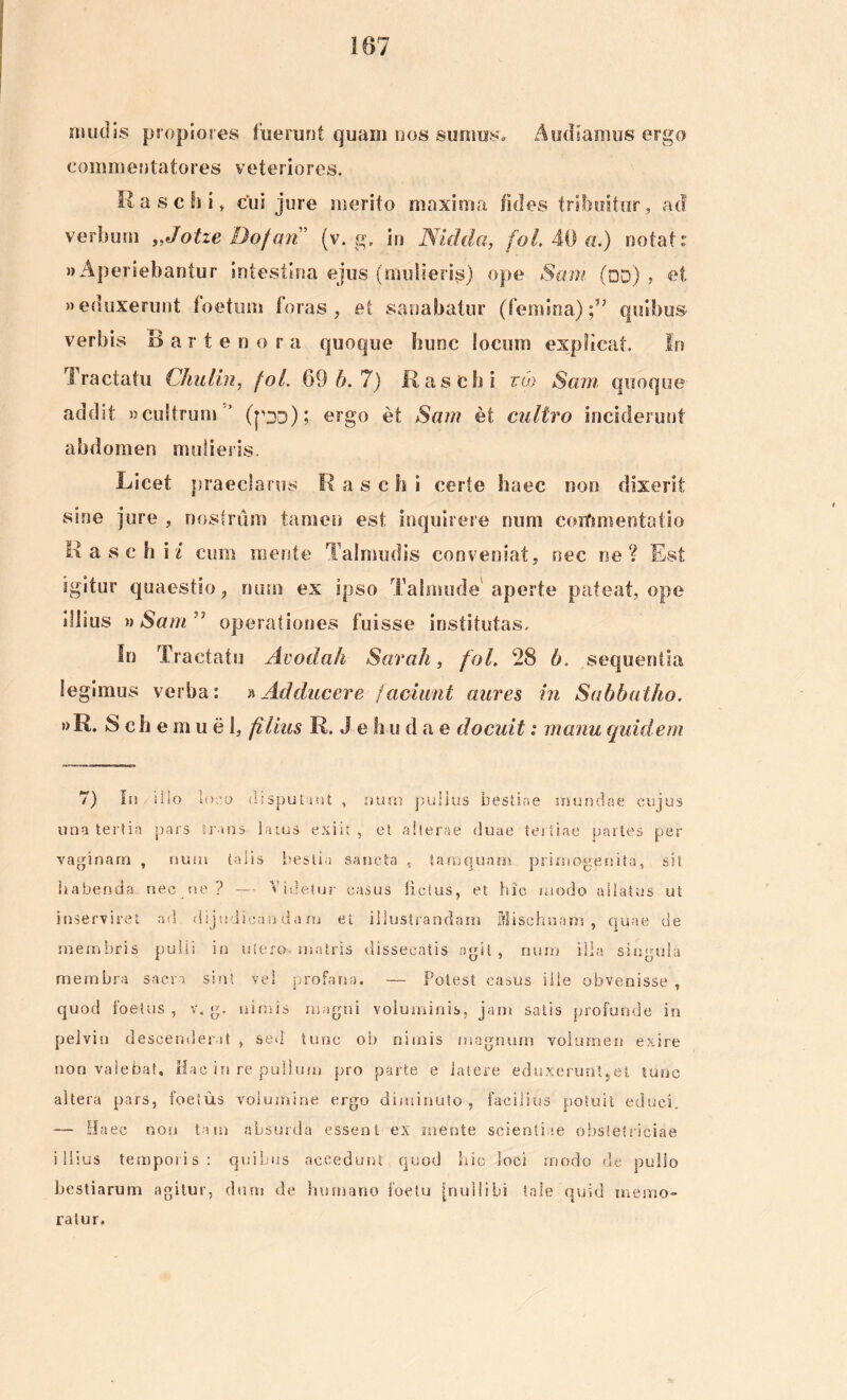 ii»udis propiores luerunt quam nos sumes» Audiamus ergo commentatores veteriores. Rase hi, cui jure merito maxima fides tribuitur, ad verbum „Jotie Dofari (v. g. in Nidda, fol. 40 a.) notat: «Aperiebantur intestina ejus (mulieri^) ope Sam (od) , et «eduxerunt foetum foras, ei sanabatur (femina);” quibus verbis Bartenora quoque hunc locum explicat. In Tractatu Chulin, fol. 69 6.7) Rase hi tw Sam quoque addit «cultrum ’ (px); ergo et Sam et cultro inciderunt abdomen mulieris. Licet praeclarus Rasch i certe haec non dixerit sine jure , nostrum tamen est inquirere num coiftmentatio Rasch i / cum mente Talmudis conveniat, nec ne? Est igitur quaestio, num ex ipso Talmude aperte pateat, ope dlius »Sam'7 operationes fuisse institutas. In Tractatu Avodah Sarah, fol. 28 6. sequentia legimus verba: »Adducere faciunt aures in Sabbatho. «R. Schemuel, filius R. J e hu d a e docuit: manu quidem 7) In silo lo.■ o disputant , num pullus bestiae mundae cujus una tertio pars trans larus exiit , et alterae duae tertiae portes per vaginam , num talis bestia sancta , tamquam primogenita, sit habenda nec ne ? — Videtur casus lictus, et hic modo allatus ut inserviret ad dijudicandam et illustrandam Mischuam , quae de membris pulli in utero, matris dissecatis «git, num illa singula membra sacro sint vel profano. — Potest casus ille obvenisse , quod foetus , v. g. nimis magni voluminis, jam satis profunde in pelvin descenderat , sed tunc ob nimis magnum volumen exire non valebat. Hac in re pullum pro parte e latere eduxerunt,et tunc altera pars, foetus volumine ergo diminuto, facilius potuit educi. — Haec non tam absurda essent ex mente scientiae obstetriciae illius temporis: quibus accedunt quod hic loci modo de pullo bestiarum agitur, dum de humano foelu [nullibi tale quid memo- ratur.