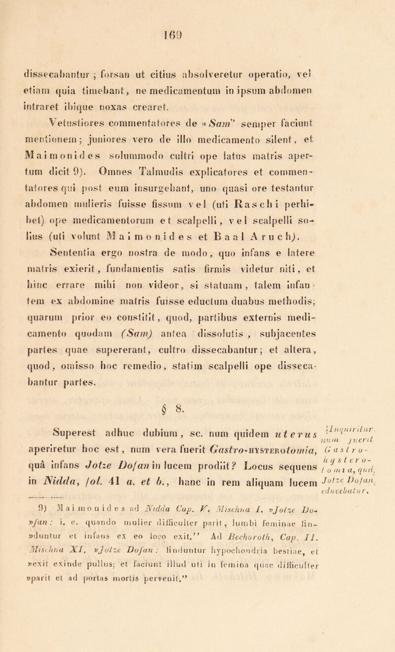 dissecabantur ; forsan ut citius absolveretur operatio,, vel etiam quia timebant , ne medicamentum in ipsum abdomen intraret ibique noxas crearet. \ etustiores commentatores de » Sam” semper faciunt mentionem; juniores vero de illo medicamento silent, et Maimonides solummodo cultri ope Satus matris aper- tum dicit 9). Omnes Talmudis explicatores et conimeo* latores qui post eum insurgebant, uno quasi ore testantur abdomen mulieris fuisse fissum vel (uti Raschi perhi- bet) ope medicamentorum et scalpelli, vel scalpelli so- lius (uti volunt M aimo ni des et. B a a 1 Aruch). Sententia ergo nostra de modo, quo infans e latere matris exierit, fundamentis satis firmis videtur niti, et hinc errare mihi non videor, si statuam, talem infan tem ex abdomine matris fuisse eductum duabus methodis; quarum prior eo constitit, quod, partibus externis medi- camento quodam (Sam) antea dissolutis, subjacentes partes quae supererant, cultro dissecabantur; et altera, quod, omisso hoc remedio, stati m scalpelli ope disseca- bantur partes. § 8. Superest adhuc dubium, sc. num quidem uterus aperiretur hoc est, num vera fuerit Gastro-msTERotomla, qua infans Jotze Dofan in lucem prodiit? Rocus sequens in JSidda, joL 41 a. et b., hanc in rem aliquam lucem \1 nquiritur num j ner it Gastro- hijstero- t o mi aj qua, Jotze Dofan educebat u r. 9) 31 a i nio n id e s ad JSudda Gap. V, Mischna I. »Jotze Do- y>fan: i, e. quando mulier difficulter pnrit , lumbi feminae iin- »duntur et infans ex eo loco exit.” Ad Bcchuroth, Cap. II, Mischna XI. vJotze Dofan: finduntur hypochondria bestiae, et »exit exinde pullus- et faciunt illud uti in femina quae difficulter »parit et ad portas mortis pervenit.”