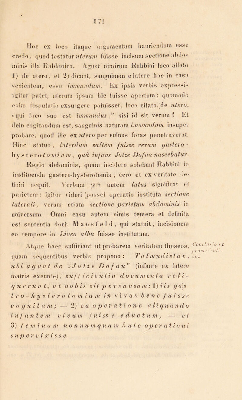 * r~ » d Hoc ex loco itaque argumentum hauri e sui uni esse credo, quod testatur uterum fuisse incisum sectione abdo* minis illa Rabbinica. Agunt nimirum Rabbini Soco aliato I) de utero, et 2) dicunt, sanguinem e latere hoc in casu venientem, esse immundum. Ex ipsis verbis expressis igitur patet, uterum ipsum hic fuisse apertum; quomodo enim disputatio exsurgere potuisset, loco citato,'de utero, »qui loco suo est immundus f’ nisi id sit verum? Et dein cogitandum est, sanguinis naturam immundam insuper probare, quod ille ex utero per vulnus foras penetraverat. Hinc statuo , interdum saltem fuisse veram gastero - hy s t e vo to mi a m , qua infans Jotze Dofan nascebatur, Regio abdominis, quam incidere solebant Rabbini in instituenda gastero-hysterotomia , cero et ex veritate ne- fio iri nequit. Verbum jDH autem latus significat et parietem : igitur videri -posset operatio instituta sectione laterali, verum etiam sectione parietum abdominis in universum. Omni casu autem nimis temera et definita est sententia doct MansfeSd, qui statuit, incisionem eo tempore in Linea alba fuisse institutam. Atque Isaee sufficiant ut probarem veritatem theseos, Conciunto ex 1 1 praect ''•••«//- quam sequentibus verbis propono: T a Imiidi st a e , bus u b i a g unt de »Jotzel)ofa n (infante ex latere matris exeunte), sujjic i e n t i a do c u m e n ta rei i - q u e r u n t, ut n o b i s sit p e r s u a su m : 1) i i s g a\s t r o - h y s t e roto m i a m i n v i vas b e n e / u i s s e c o g n i t a m ; — 2) ea o p er a t i o n e a l i qua n d o i n f ante rn v i v u m f u i ss e e duc t u m , — et 3) f e rn i n a m n o n n u rn qua m h u i c ope r a t i o n i s u p e r v i x i s s e.