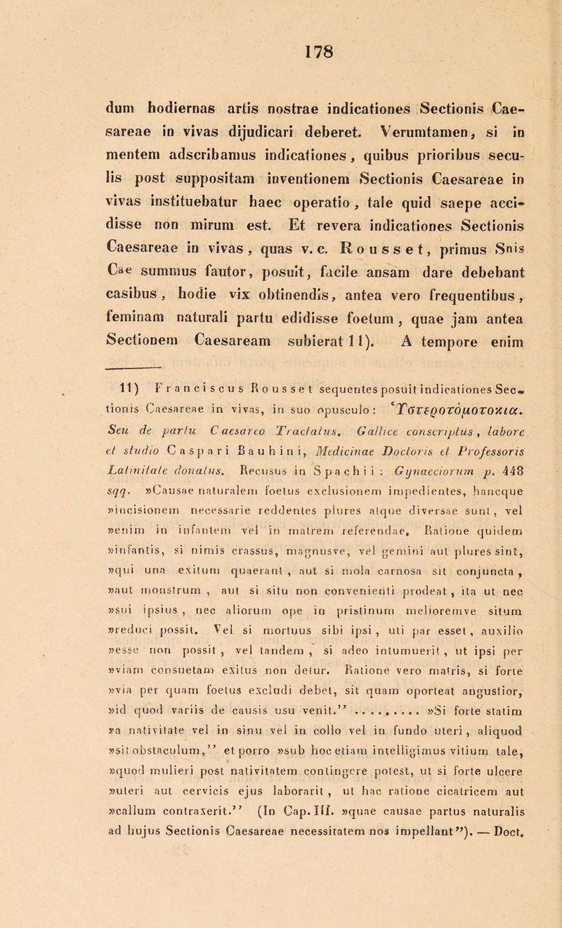 dum hodiernas artis nostrae indicationes Sectionis Cae- sareae in vivas dijudicari deberet. Verumtamen, si in mentem adscribamus indicationes, quibus prioribus secu- lis post suppositam inventionem Sectionis Caesareae in vivas instituebatur haec operatio , taie quid saepe acci- disse non mirum est. Et revera indicationes Sectionis Caesareae in vivas, quas v. c. Rousset, primus Snis Cae summus fautor, posuit, facile ansam dare debebant casibus, hodie vix obtinendis, antea vero frequentibus, feminam naturali partu edidisse foetum, quae jam antea Sectionem Caesaream subierat 11). A tempore enim 11) Fr ancise us Rousset sequentes posuit indicationes Sec» tionis Caesareae in vivas, in suo opusculo: ‘T6T£Q0T6[l0T0yU0t. Seu de partu C aesarco Tractatus. Gallice conscriptus , labore et studio C a s p a r i Bauhini, Medicinae Doctoris et Professoris Latinitate donatus. Recusus in Spachii : Gynaeciorum p. 448 sqq. »Causae naturalem foetus exclusionem impedientes, haneque «incisionem necessarie reddentes plures atque diversae sunt , vel «enim in infantem vel in matrem referendae. Ratione quidem «infantis, si nimis crassus, magnusve, vel gemini aut plures sint, «qui una exitum quaerant, aut si mola carnosa sit conjuncta, «aut monstrum , aut si situ non convenienti prodeat , ita ut nec «sui ipsius , nec aliorum ope in pristinum melioremve situm «reduci possit. Vel si mortuus sibi ipsi, uti par esset, auxilio «esse non possit , vel tandem , si adeo intumuerit , ut ipsi per «viarii consuetam exitus non detur. Ratione vero matris, si forte «via per quam foetus excludi debet, sit quam oporteat angustior, »id quod variis de causis usu venit.” «Si forte statim «a nativitate vei in sinu vel in collo vel in fundo uteri , aliquod «sit obstaculum,’ ’ et porro «sub hoc etiam intelligimus vitium tale, «quod mulieri post nativitatem contingere potest, ut si forte ulcere «uteri aut cervicis ejus laborarit , ut hac ratione cicatricem aut «callum contraxerit.’ ’ (In Gap. III. «quae causae partus naturalis ad hujus Sectionis Caesareae necessitatem nos impellant”). — Doct.