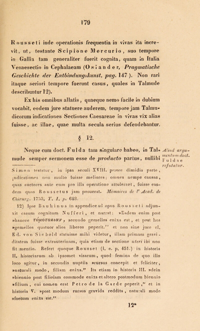 ♦ Rousseti inde operationis frequentia in vivas ita incre- vit, ut, testante Scipione Mercurio, suo tempore in Gallia tam generaliter fuerit cognita, quam In Italia Venaesectio in Cephalaeam (O s I a n d e r, Pragmatische Geschichte der Entbindung&kunst, pag. 147 ). Non rari itaque seriori tempore fuerunt casus, quales in Talmude describuntur 12). Ex his omnibus allatis, quaeque nemo faciie in dubium vocabit, eodem jure statuere auderem, tempore jam Talmu* dicorum indicationes Sectiones Caesareae in vivas vix alias fuisse, ac illae, quae multa secula serius defendebantur. % § 12. Neque cum doct Fui da tam singulare habeo, in Tai» mude semper sermonem esse de producto partus, nullibi Simnn testatur, in ipsa seculi XVIII, priore dimidia parte, •ndicationes non mulio fuisse meliores; omnes nempe causas, quas auctores ante eum pro illa operatione attulerant , fuisse eas- dem quas Roussetus jam posuerat. Memoires de V Acad. de Chirurg. 1753. T. I, p. 648. 12) Ipse Bauhinus in appendice ad opus Rousseti adjun- xit casum cognitum Nufferi, et narrat: «Eadem enim post »hancce TOgOTOiUCCV } secundo gemellos enixa est , et post hos «gemellos quatuor alios liberos peperit.” et non sine jure cl, E d. von Siebold statuisse mihi videtur, illam primam gravi, ditatem fuisse extrauterinam, quia etiam de sectione uteri ibi non fit mentio. Refert quoque Rousset (1. c. p. 451.) in historia II, historiarum ab ipsomet visarum, quod femina de quo illo loco agitur, in secundis nuptiis »rursus concepit et feliciter, «naturali modo, filiam enixa.” Ita etiam in historia III. «dein «biennio post filiolam commode enixa et altero postmodum biennio «filium, cui nomen erat Petro de la Garde peperit,” et in historia V. »post modum rursus gravida reddita , natu:ali modo «foetum enixa est.” 12* Aliud arqu- m en tum doct. Fu 1d a e re fu tatur.