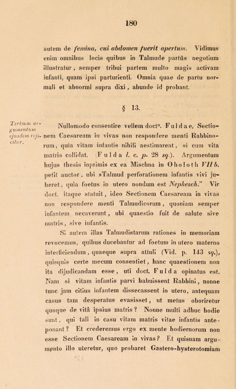 'Tertium ar- gumentum, ejusdem reji- citur t autem de femina, cui abdomen fuerit apertum. Vidimus enim omnibus locis quibus in Talmude partus negotium illustratur, semper tribui partem multo magis activam infanti, quam Ipsi parturienti. Omnia quae de partu nor- mali et abnormi supra dixi , abunde id probant. § 13. Nullomodo consentire vellem doct°, F u 1 d a e, Sectio- nem Caesaream in vivas non respondere menti Rabbino- rum, quia vitam infantis nihili aestimarent, si cum vita matris collidat. F u I d a L c. p. 28 sq.). Argumentum hujus thesis inprimis ex ea Mischna in Oholoth VII b. petit auctor, ubi »Taimud perforationem infantis vivi ju- beret, quia foetus io utero nondum est Nephesck” Vir doct. itaque statuit, ideo Sectionem Caesaream in vivas non respondere menti Talmudicorum, quoniam semper infantem necaverunt, ubi quaestio fuit de salute sive matris , sive infantis. S* autem Illas Talmudistarum rationes in memoriam revocemus, quibus ducebantur ad foetum in utero materno interficiendum, quaeque supra attuli (Vid. p. 143 sq,), quisquis certe me cum consentiet, hanc quaestionem non ita dijudicandam esse , uti doct. F u 1 d a opinatus est. Nam si vitam infantis parvi habuissent Rabbini, nonne tunc jam citius infantem dissecassent in utero, antequam casus tam desperatus evasisset, ut metus oboriretur quoque de vita ipsius matris ? Nonne multi adhuc hodie sunt, qui tali in casu vitam matris vitae infantis ante- ponant ? Et crederemus ergo ex mente hodiernorum non esse Sectionem Caesaream In vivas? Et quisnam argu~ mpnto illo uteretur, quo probaret Gastero-hysterotomiam