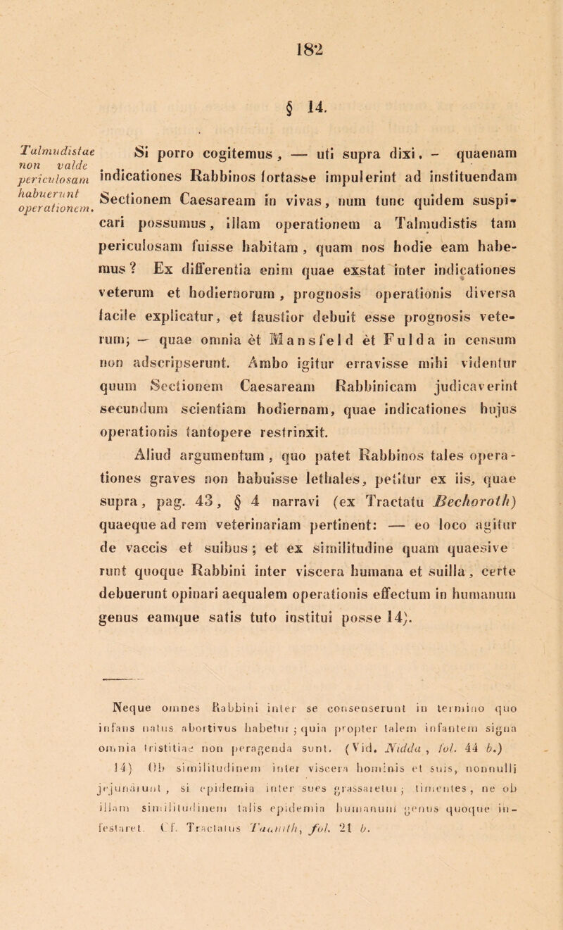 § 14. Talmudistae non valde periculosam habuerit nt operationem. Si porro cogitemus , — uti supra dixi. - quaenam indicationes Rabbinos tortasse impulerint ad instituendam Sectionem Caesaream in vivas, num tunc quidem suspi- cari possumus, iilam operationem a Talmudistis tam periculosam fuisse habitam , quam nos hodie eam habe- mus ? Ex differentia enim quae exstat inter indicationes veterum et hodiernorum , prognosis operationis diversa facile explicatur, et faustior debuit esse prognosis vete- rum; — quae omnia et Mansfeld et Fulda in censum non adscripserunt Ambo igitur erravisse mihi videntur quum Sectionem Caesaream Rabbinicam judicaverint secundum scientiam hodiernam, quae indicationes hujus operationis tantopere restrinxit. Aliud argumentum, quo patet Rabbinos tales opera- tiones graves non habuisse lethales, petitur ex iis, quae supra, pag. 43, § 4 narravi (ex Tractatu Bechoroth) quaeque ad rem veterinariam pertinent: — eo loco agitur de vaccis et suibus ; et ex similitudine quam quaesive runt quoque Rabbini inter viscera humana et suilla, certe debuerunt opinari aequalem operationis effectum in humanum genus eamque satis tuto institui posse 14). Neque omnes Rabbini inter se consenserunt in termino quo infans natus abortivus habetur ; quin propter talem infantem signa omnia tristitiae non peragenda sunt. (Vid. Nidda , fol. 44 b.) 34) 01) similitudinem inter viscera hominis et suis, nonnulli jejunaiunt , si epidernia inter sues grassaietui- timentes, ne ob illam similitudinem talis epidernia humanum genus quoque in- festaret. (_ f. Tractatus '1'aumth, fol. 21 b.