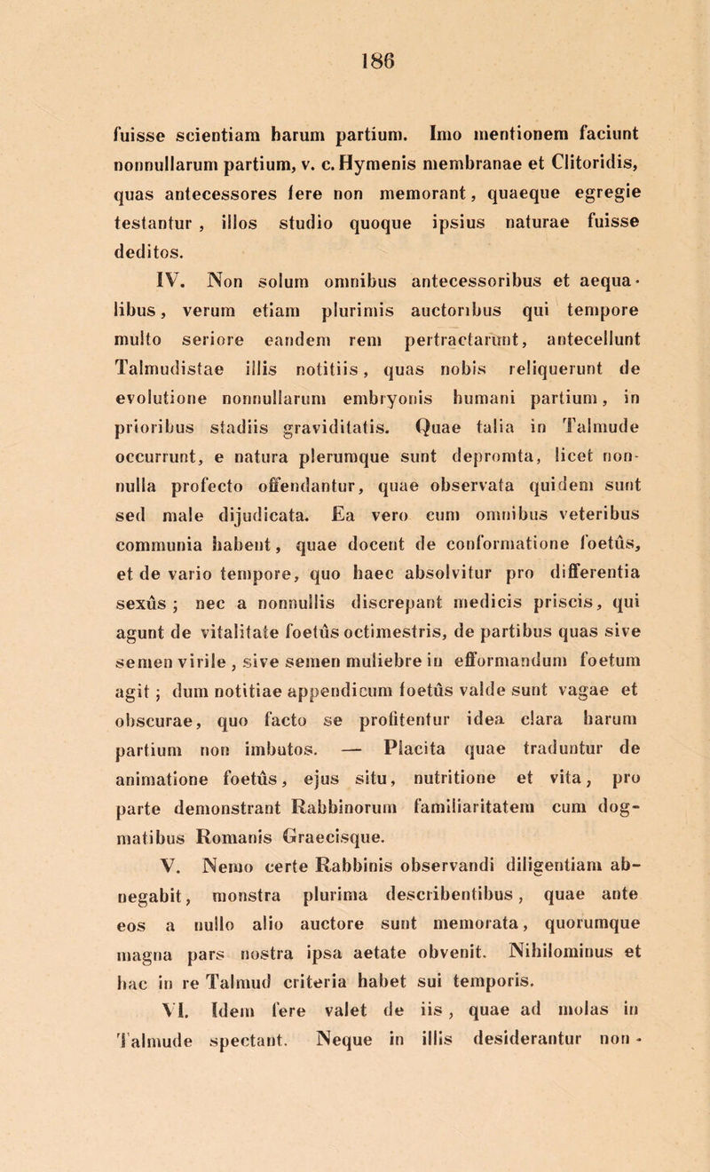 fuisse scientiam harum partium. Imo mentionem faciunt nonnullarum partium, v. c. Hymenis membranae et Clitoridis, quas antecessores Iere non memorant, quaeque egregie testantur , illos studio quoque ipsius naturae fuisse deditos. IV. Non solum omnibus antecessoribus et aequa- libus, verum etiam plurimis auctoribus qui tempore multo seriore eandem rem pertractarunt, antecellunt Talmudistae illis notitiis, quas nobis reliquerunt de evolutione nonnullarum embryonis humani partium, in prioribus stadiis graviditatis. Quae talia in Talmude occurrunt, e natura plerumque sunt depromta, licet non- nulla profecto offendantur, quae observata quidem sunt sed male dijudicata. Ea vero cum omnibus veteribus communia habent, quae docent de conformatione foetus, et de vario tempore, quo haec absolvitur pro differentia sexus ; nec a nonnullis discrepant medicis priscis, qui agunt de vitalitate foetus octimestris, de partibus quas sive semen virile , sive semen muliebre in efformandum foetum agit; dum notitiae appendicum foetus valde sunt vagae et obscurae, quo facto se profitentur idea clara harum partium non imbutos. — Placita quae traduntur de animatione foetus, ejus situ, nutritione et vita, pro parte demonstrant Rabbinorurn familiaritatem cum dog- matibus Romanis Graecisque. V. Nemo certe Rabbinis observandi diligentiam ab- negabit, monstra plurima describentibus, quae ante eos a nullo alio auctore sunt memorata, quorumque magna pars nostra ipsa aetate obvenit. Nihilominus et hac in re Talmud criteria habet sui temporis. Vi. Idem fere valet de iis, quae ad molas in Talmude spectant. Neque in illis desiderantur non -