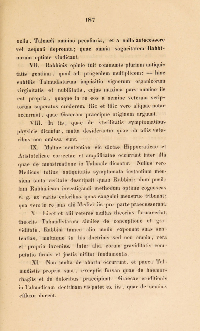 nulla, Talmudi omnino peculiaria, et a nullo antecessore vel aequali depromta; quae omnia sagacitatem Rabbi- norurn optime vindicant. VII. Rabbinis opinio fuit communis plurium antiqui- tatis gentium , quod ad progeniem multiplicem: — hinc subtilis Talmudistarum inquisitio signorum organicorum virginitatis et nubilitatis, cujus maxima pars omnino iis est propria , quaque in re eos a nemine veterum scrip- torum superatos crederem. Hic et illic vero aliquae notae occurruut, quae Graecam praecipue originem arguunt. VIII, In iis, quae de sterilitatis symptomatibus physicis dicuntur, multa desiderantur quae ab aliis vete- ribus non omissa sunt. IX. Multae sententiae sic dictae Hippocraficae et Aristotelicae correctae et amplificatae occurrunt inter illa quae de menstruatione in Taimude dicuntur. Nullus vero Medicus totius antiquitatis symptomata instantium men- sium tanta veritate descripsit quam Rabbini; dum pusil- lam Rabbinicam investigandi methodum optime cognoscas v. g. ex variis coloribus, quos sanguini menstruo tribuunt; qua vero in re jam alii Medici iis pro parte praecesserant. X. Licet et alii veteres multas theorias formaverint, theoriis Talmudistarum similes, de conceptione et gra- viditate , Rabbini tamen alio modo exponunt suas sen - tentias, multaque in his doctrinis sed non omnia, vera et propria invenies. Inter alia, eorum graviditatis com - putatio firmis et justis nititur fundamentis. XI. Non multa de abortu occurrunt, et pauca Tai- mudistis propria sunt, exceptis forsan quae de haernor- rhagiis et de doloribus praecipiunt. Graecae eruditionis in Talmudicam doctrinam vis patet ex iis, quae de seminis effluxu docent.