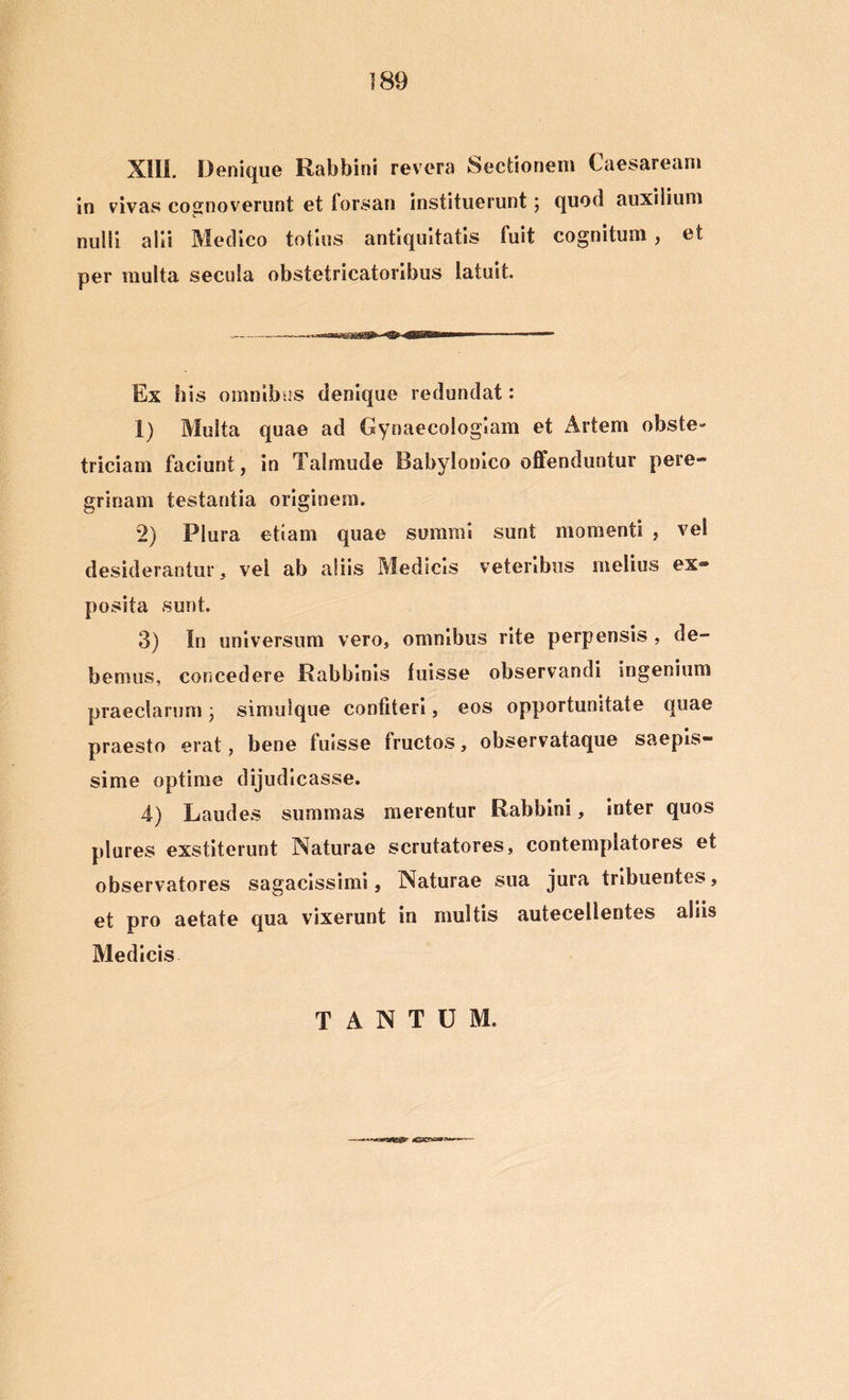 XIII Denique Rabbini revera Sectionem Caesaream in vivas cognoverunt et forsan instituerunt; quod auxilium nulli alii Medico totius antiquitatis fuit cognitum , et per multa secula obstetricatoribus latuit. Ex his omnibus denique redundat: 1) Multa quae ad Gynaecologiam et Artem obste- triciam faciunt, in Talmude Babylonico offenduntur pere- grinam testantia originem. 2) Plura etiam quae summi sunt momenti , vel desiderantur, vel ab aliis Medicis veteribus melius ex- posita sunt. 3) In universum vero, omnibus rite perpensis , de- bemus, concedere Rabbinis fuisse observandi ingenium praeclarum; simulque confiteri, eos opportunitate quae praesto erat, bene fuisse fructos, observataque saepis- sime optime dijudicasse. 4) Laudes summas merentur Rabbini, inter quos plures exstiterunt Naturae scrutatores, contemplatores et observatores sagacissimi. Naturae sua jura tribuentes, et pro aetate qua vixerunt in multis autecellentes aliis Medicis TANTUM.