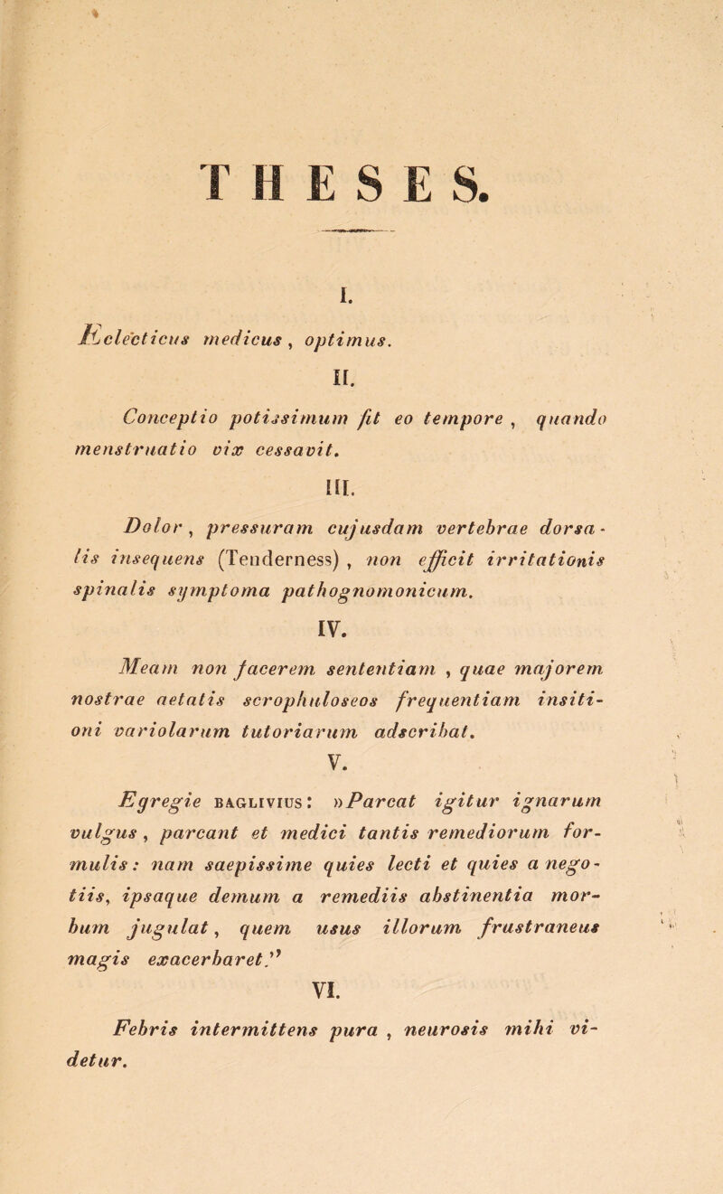 K electicus medicus , optimus. II. Conceptio potissimum fit eo tempore , quando menstruatio vix cessavit, m. Dolor, pressuram cujusdam vertebrae dorsa- lis msequens (Tenderness) , non efficit irritationis spinalis symptoma pathognomonicum. IV. Meam non facerem, sententiam , quae majorem nostrae aetatis scrophnloseos frequentiam insiti- oni variolarum tutoriarum adserihat, V. Egregie baglivius: »Parcat igitur ignarum vulgus , parcant et medici tantis remediorum for- mulis: nam saepissime quies lecti et quies a nego- tiis, ipsaque demum a remediis abstinentia mor- bum jugulat, quem usus illorum frustraneus magis exacerbaretC VI. Febris intermittens pura , neurosis mihi vi- detur.