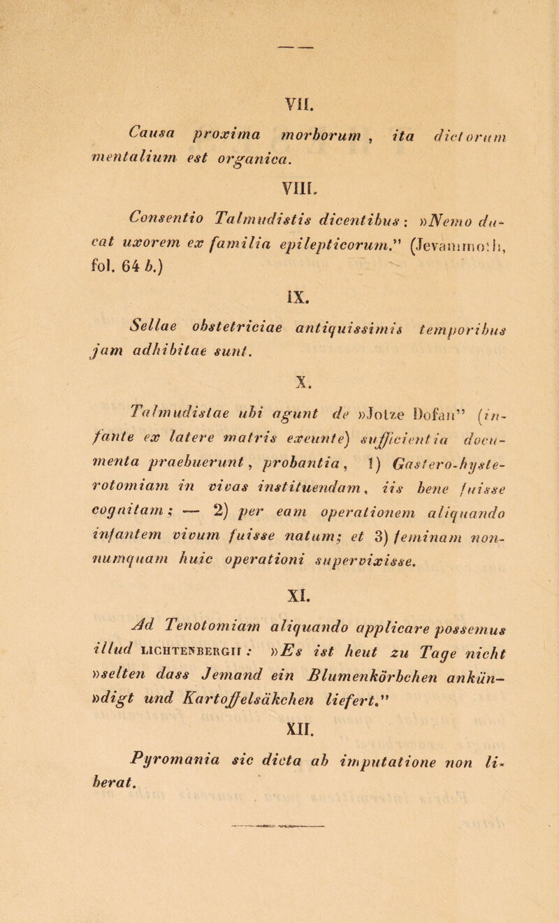 Causa proxima morborum , ita dictorum mentalium est organica. VIII. Consentio Talmudistis dicentibus ; »Nemo du- cat uxorem ex familia epilepticorumfJevamrno!Is, fol. 64 6.) IX. Sellae obstetriciae antiquissimis temporibus jam adhibitae sunt. X. Talmudistae ubi agunt de »Jotze Dofan” (in- fante ex latere matris exeunt e) sufficientia docu- menta praebuerunt, probantia, 1) Gastero-hyste- rotomiam in vivas instituendam, «7* bene fuisse cognitam; —- 2) per eam operationem aliquando infantem vivum fuisse natum; et 3) feminam non- numquam huic operationi supervixisse. XI. ^ Tenotomiam aliquando applicare possemus illud LiGHTEWBERGir .• Tage nicht oselten dass Jemand ein Bliimenkorbchen ankiin- Yidigt und Kartojfelsakchen liefertd' XII. Pyromania sic dicta ab imputatione non li~ berat.