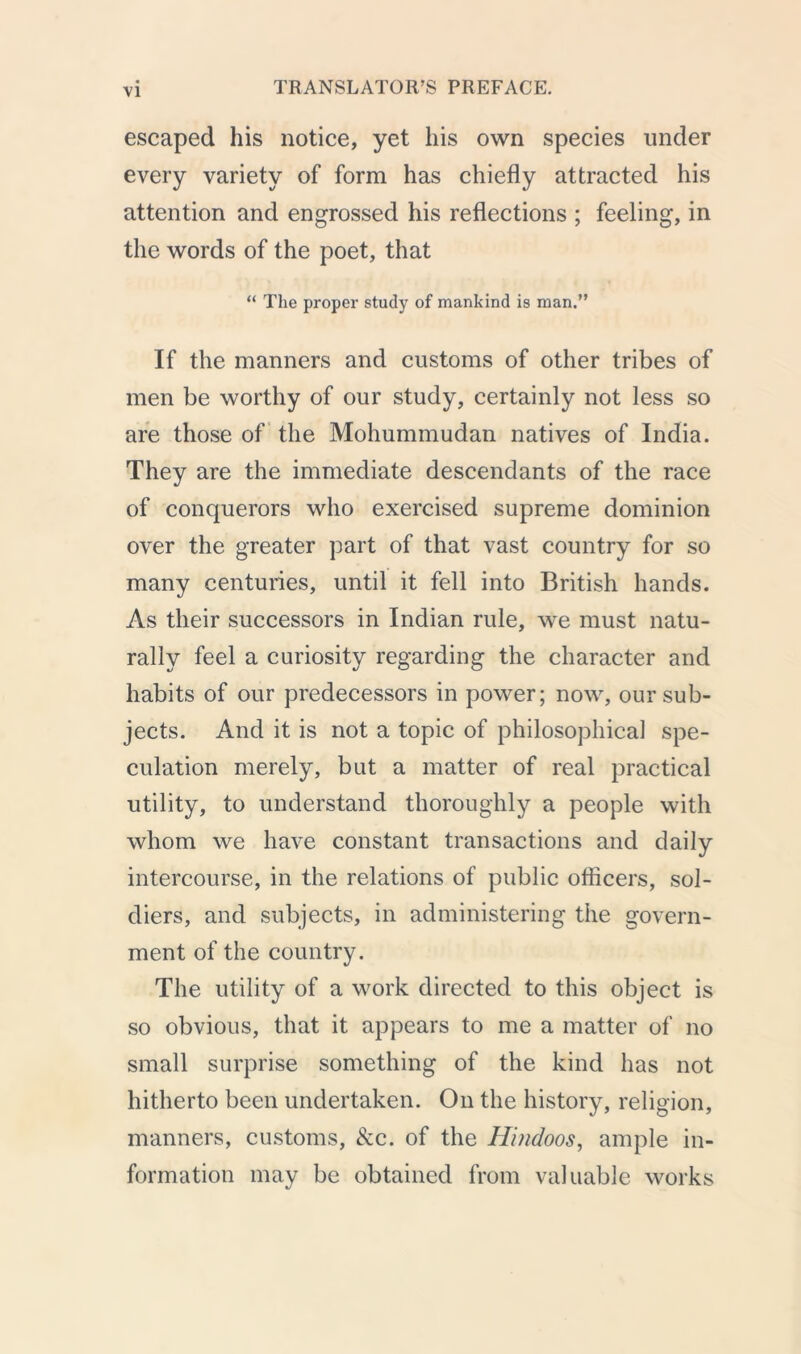 escaped his notice, yet his own species under every variety of form has chiefly attracted his attention and engrossed his reflections ; feeling, in the words of the poet, that “ The proper study of mankind is man.” If the manners and customs of other tribes of men be worthy of our study, certainly not less so are those of the Mohummudan natives of India. They are the immediate descendants of the race of conquerors who exercised supreme dominion over the greater part of that vast country for so many centuries, until it fell into British hands. As their successors in Indian rule, we must natu- rally feel a curiosity regarding the character and habits of our predecessors in power; now, our sub- jects. And it is not a topic of philosophical spe- culation merely, but a matter of real practical utility, to understand thoroughly a people with whom we have constant transactions and daily intercourse, in the relations of public officers, sol- diers, and subjects, in administering the govern- ment of the country. The utility of a work directed to this object is so obvious, that it appears to me a matter of no small surprise something of the kind has not hitherto been undertaken. On the history, religion, manners, customs, &c. of the Hindoos, ample in- formation may be obtained from valuable works