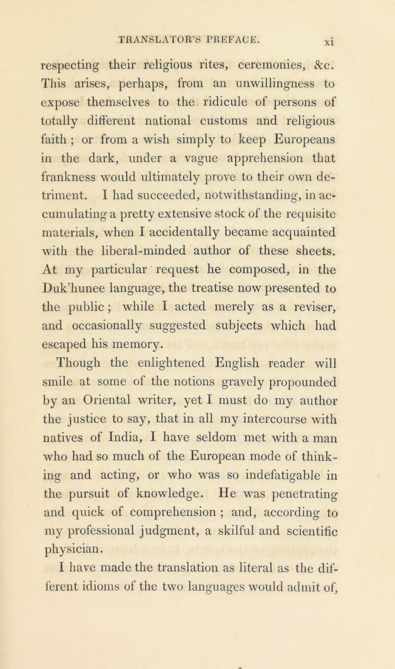 xi respecting their religious rites, ceremonies, &c. This arises, perhaps, from an unwillingness to expose themselves to the ridicule of persons of totally different national customs and religious faith ; or from a wish simply to keep Europeans in the dark, under a vague apprehension that frankness would ultimately prove to their own de- triment. I had succeeded, notwithstanding, in ac- cumulating a pretty extensive stock of the requisite materials, when I accidentally became acquainted with the liberal-minded author of these sheets. At my particular request he composed, in the Duk’hunee language, the treatise now presented to the public ; while I acted merely as a reviser, and occasionally suggested subjects which had escaped his memory. Though the enlightened English reader will smile at some of the notions gravely propounded by an Oriental writer, yet I must do my author the justice to say, that in all my intercourse with natives of India, I have seldom met with a man who had so much of the European mode of think- ing and acting, or who was so indefatigable in the pursuit of knowledge. He was penetrating and quick of comprehension ; and, according to my professional judgment, a skilful and scientific physician. I have made the translation as literal as the dif- ferent idioms of the two languages would admit of.
