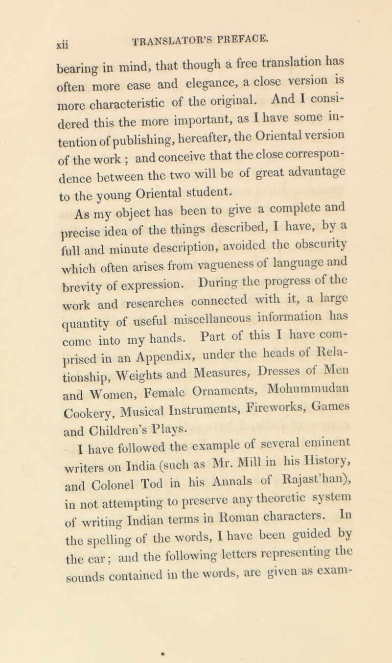 bearing in mind, that though a free translation has often more ease and elegance, a close version is more characteristic of the original. And I consi- dered this the more important, as I have some in- tention of publishing, hereafter, the Oriental version of the work ; and conceive that the close correspon- dence between the two will be of great advantage to the young Oriental student. As my object has been to give a complete and precise idea of the things described, I have, by a full and minute description, avoided the obscurity which often arises from vagueness of language and brevity of expression. During the progress of the work and researches connected with it, a large quantity of useful miscellaneous information has come into my hands. Part of this I have com- prised in an Appendix, under the heads of Rela- tionship, Weights and Measures, Dresses of Men and Women, Female Ornaments, Mohummudan Cookery, Musical Instruments, Fireworks, Games and Children s Plays. I have followed the example of several eminent writers on India (such as Mr. Mill in his History, and Colonel Tod in his Annals oi Rajast hail), in not attempting to preserve any theoretic system of writing Indian terms in Roman characters. In the spelling of the words, I have been guided by the ear; and the following letters representing the sounds contained in the words, are given as exam-