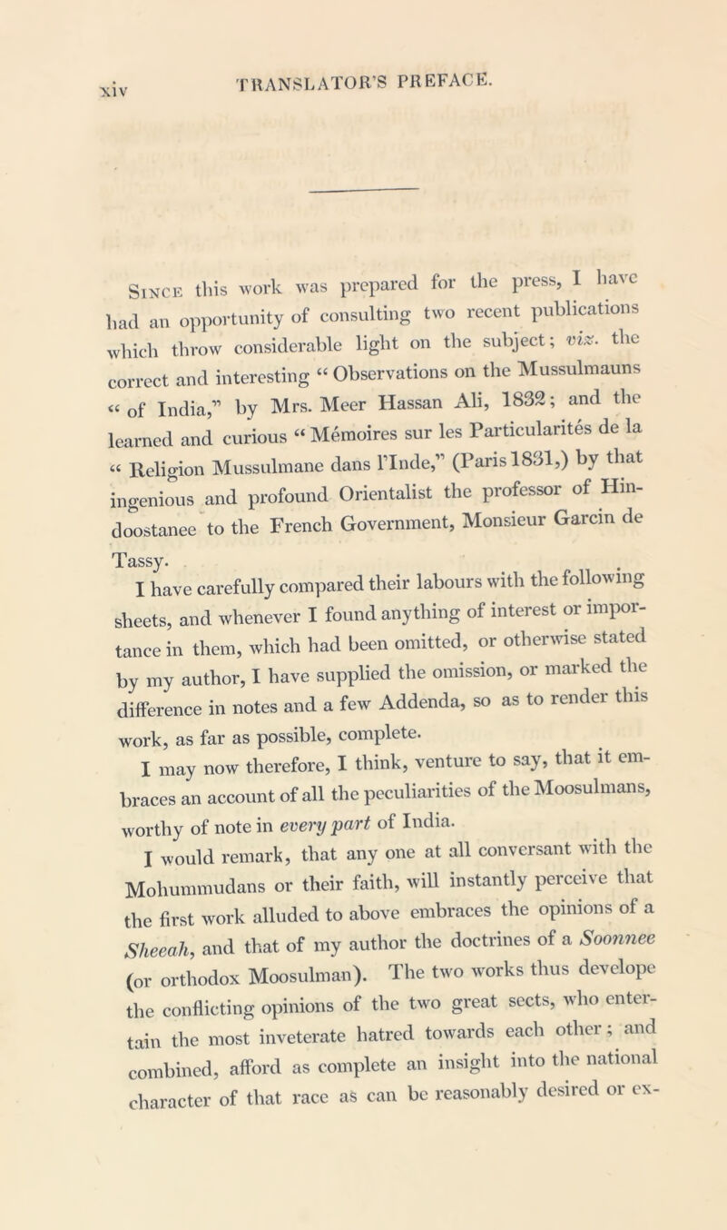 Since this work was prepared for the press, I have had an opportunity of consulting two recent publications which throw considerable light on the subject; nix. the correct and interesting “ Observations on the Mussulmauns “ of India,” by Mrs. Meer Hassan Ali, 1832; and the learned and curious “ Memoires sur les Particularity de la “ Religion Mussulmane dans l’lnde,” (Paris 1831,) by that ingenious and profound Orientalist the professor of Hin- doostanee to the French Government, Monsieur Garcin de Tassy. I have carefully compared their labours with the following sheets, and whenever I found anything of interest or impor- tance in them, which had been omitted, or otherwise stated by my author, I have supplied the omission, or marked the difference in notes and a few Addenda, so as to render this work, as far as possible, complete. I may now therefore, I think, venture to say, that it em- braces an account of all the peculiarities of the Moosulmans, worthy of note in every part of India. I would remark, that any one at all conversant with the Mohummudans or their faith, will instantly perceive that the first work alluded to above embraces the opinions of a Sheeah, and that of my author the doctrines of a Soonnee (or orthodox Moosulman). The two works thus develope the conflicting opinions of the two great sects, who entei- tain the most inveterate hatred towards each other; and combined, afford as complete an insight into the national character of that race as can be reasonably desired or ex-