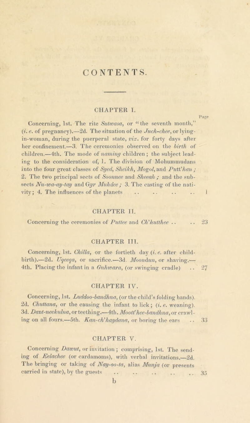 CONTENTS. CHAPTER I. Pafte Concerning, 1st. The rite Suiwasa, or “the seventh month,” (i. e. of pregnancy).—2d. The situation of the Juch-chee, or lying- in-woman, during the puerperal state, viz. for forty days after her confinement.—3. The ceremonies observed on the birth of children.—4th. The mode of naming children ; the subject lead- ing to the consideration of, 1. The division of Mohummudans into the four great classes of Sged, Sheikh, Mogol, and Putt’han; 2. The two principal sects of Soonnee and Sheeah ; and the sub- sects Nu-wa-ag-tag and Gyr Mahdee; 3. The casting of the nati- vity; 4. The influences of the planets .. .. .. .. 1 CHAPTER TI. Concerning the ceremonies of Puttee and CJi’hutthee .. .. 23 CHAPTER III. Concerning, 1st. Chilla, or the fortieth day (i. e. after child- birth).^—2d. Uqeeqa, or sacrifice.'—3d. Moondun, or shaving.*— 4th. Placing the infant in a Guhwara, (or swinging cradle) .. 27 CHAPTER IV. Concerning, 1st. Luddoo-bandhna, (or the child’s folding hands). 2d. Chuttana, or the causing the infant to lick; (i. e. weaning). 3d. Dant-neekulna, or teething.'—4th. Mo oft' h ee-b an dhn a, or crawl- ing on all fours.—5th. Kan-ch'liagdana, or boring the ears .. 33 CHAPTER V. Concerning Dawut, or invitation ; comprising, 1st. The send- ing of Eelachee (or cardamoms), with verbal invitations.'—2d. The bringing or taking of Nag-oo-ta, alias Mnnja (or presents carried in state), by the guests .. .. .. .. 35 b