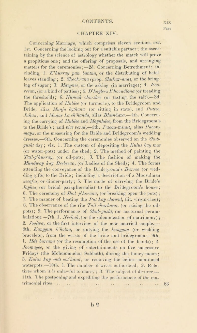 Page CHAPTER XIV. Concerning Marriage, which comprises eleven sections, viz. 1st. Concerning the looking out for a suitable partner; the ascer- taining by the science of astrology whether the match will prove a propitious one; and the offering of proposals, and arranging matters for the ceremonies;—2d. Concerning Betrothment; in- cluding, 1. K'hurray pan bantna, or the distributing of betel- leaves standing; 2. ShooJcrana (prop. Shu/cur-ana), or the bring- ing of sugar; 3. Mangnee, or the asking (in marriage); 4. Poo- reean, (or a kind of patties); 5. D'haylcez k'hoovdlana (or treading the threshold); 6. Numuk chu-shee (or tasting the salt).—3d. The application of Huldee (or turmeric), to the Bridegroom and Bride, alias Munja bythana (or sitting in state), and Puttee, Juhaz, and Mudar ka ch’handa, alias BhunAara.—4th. Concern- ing the carrying of Huldee and Maynhdee, from the Bridegroom's to the Bride’s; and vice versa.—5th. Paoon-minut, alias Paoun- mayz, or the measuring for the Bride and Bridegroom’s wedding dresses.—6th. Concerning the ceremonies observed on the Shub- giisht day; viz. i.The custom of depositing the Kulus /cay mat (or water-pots) under the shed; 2. The method of painting the Tail-g'hurray, (or oil-pots); 3. The fashion of making the Mundway lcay Beebeean, (or Ladies of the Shed); 4. The forms attending the conveyance of the Bridegroom’s Burree (or wed- ding gifts) to the Bride ; including a description of a Moosulman zeeafuty or dinner-party; 5. The mode of carrying the Bride’s Jayhez, (or bridal paraphernalia) to the Bridegroom’s house; 6. The ceremony of Jhol p'horcma, (or breaking open the pots); 7- The manner of beating the Put kay chawul, (lit. virgin-rice); 8. The observance of the rite Tail churhana, (or raising the oil- pots); 9. The performance of Shub-gusht, (or nocturnal peram- bulation).—7th 1. Keek ah, (or the solemnization of matrimony); 2. Joolwa, or the first interview of the new married couple.— 8th. Kunggun k'holna, or untying the kunggun (or wedding- bracelets), from the wrists of the bride and bridegroom.—9th. 1. Hdt burtana (or the resumption of the use of the hands); 2. Joomagee, or the giving of entertainments on five successive Fridays (the Mohummudan Sabbath), during the honey-moon; 3. Kulus kay mdt oot'hdnd, or removing the before-mentioned waterpots.—10th. 1. The number of wives authorized; 2. Rela- tives whom it is unlawful to marry; 3 The subject of divorce.— 11th. The postponing and expediting the performance of the ma- trimonial rites .. b ll 83