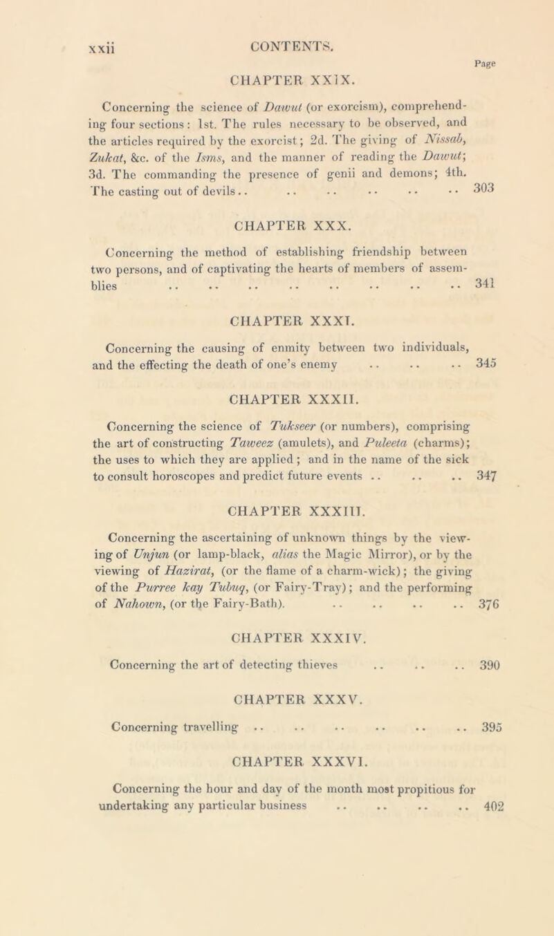 Page CHAPTER XXIX. Concerning the science of Dawut (or exorcism), comprehend- ing-four sections : 1st. The rules necessary to be observed, and the articles required by tbe exorcist; 2d. The giving of Nissab, Zulcat, &c. of the Isms, and the manner of reading the Daivut; 3d. The commanding the presence of genii and demons; 4th. The casting out of devils.. .. .. • • • • • • 303 CHAPTER XXX. Concerning the method of establishing friendship between two persons, and of captivating the hearts of members of assem- blies . • . . .. . . . . •• . * *.31:1 CHAPTER XXXT. Concerning the causing of enmity between two individuals, and the effecting the death of one’s enemy .. .. . - 345 CHAPTER XXXII. Concerning the science of Tukseer (or numbers), comprising the art of constructing Taweez (amulets), and Puleeta (charms); the uses to which they are applied; and in the name of the sick to consult horoscopes and predict future events .. .. .. 347 CHAPTER XXXIIT. Concerning the ascertaining of unknown things by the view- ing of Unjun (or lamp-black, alias the Magic Mirror), or by the viewing of Hazirat, (or the flame of a charm-wick); the giving of the Purree hay Tubuq, (or Fairy-Tray); and the performing of Nahown, (or the Fairy-Bath). .. .. .. .. 376 CHAPTER XXXIV. Concerning the art of detecting thieves .. .. .. 390 CHAPTER XXXV. Concerning travelling .. .. .. .. .. .. 395 CHAPTER XXXVI. Concerning the hour and day of the month most propitious for undertaking any particular business .. .. .. .. 402