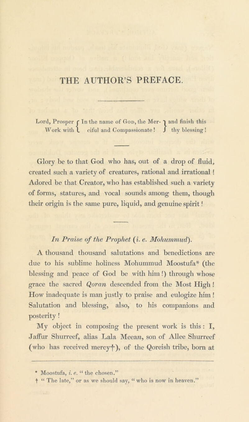 THE AUTHOR’S PREFACE. Lord, Prosper r In the name of God, the Mer- Work with \ ciful and Compassionate ! }and finish this thy blessing-! Glory be to that God who has, out of a drop of fluid, created sucli a variety of creatures, rational and irrational ! Adored be that Creator, who has established such a variety of forms, statures, and vocal sounds among them, though their origin is the same pure, liquid, and genuine spirit! In Praise of the Prophet (i. e. Moliummud). A thousand thousand salutations and benedictions are due to his sublime holiness Mohummud Moostufa* (the blessing and peace of God be with him!) through whose grace the sacred Qoran descended from the Most High ! How inadequate is man justly to praise and eulogize him ! Salutation and blessing, also, to his companions and posterity ! My object in composing the present work is this : I, Jaffur Shurreef, alias Lala Meeaw, son of Allee Shurreef (who has received mercy-f-), of the Qoreish tribe, born at * Moostufa, i. e. “ the chosen.” t “ The late,” or as we should say, “ who is now in heaven.”