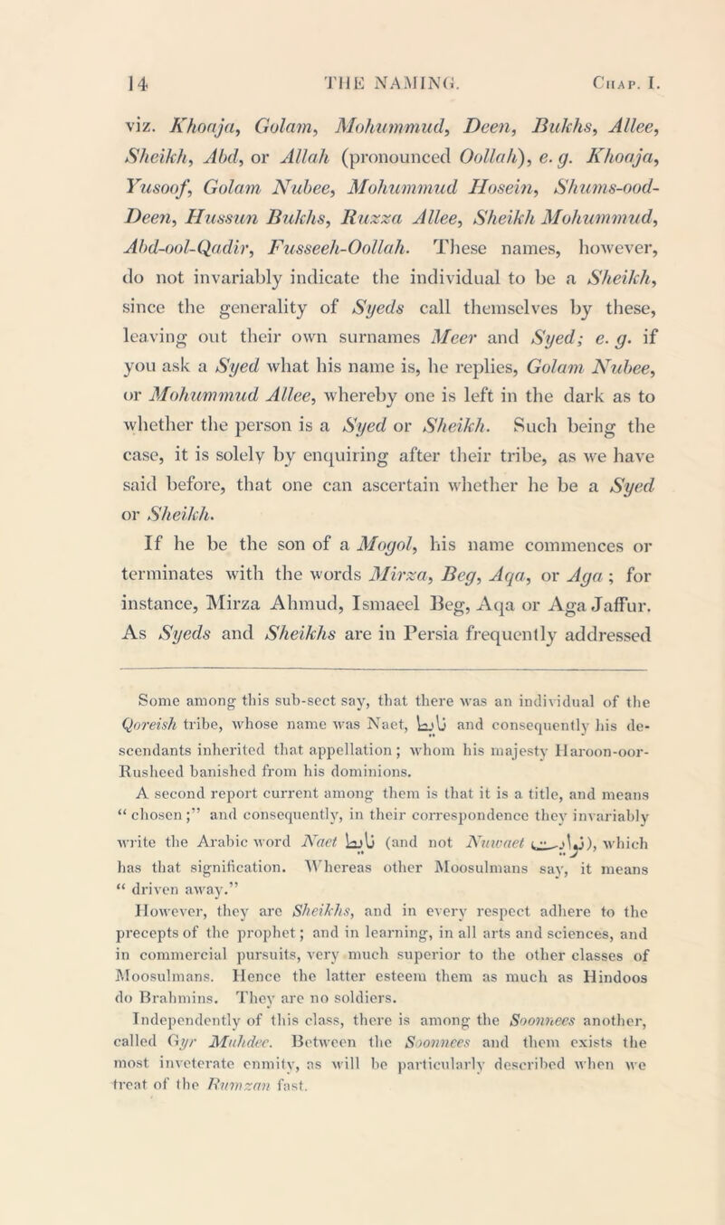 viz. Khoaja, Golam, Mohummud, Been, Bukhs, Allee, Sheikh, Abd, or Allah (pronounced Oollah), e. g. Khoaja, Yusoof, Golam Nuhee, Mohummud Hosein, Shums-ood- Deen, Hussun Bukhs, Buzz a Allee, Sheikh Mohummud, Abd-ool-Qadir, Fusseeh-Oollah. These names, however, do not invariably indicate the individual to be a Sheikh, since the generality of Syeds call themselves by these, leaving out their own surnames Meer and Syed; e. g. if you ask a Syed what his name is, he replies, Golam Nuhee, or Mohummud Allee, whereby one is left in the dark as to whether the person is a Syed or Sheikh. Such being the case, it is solely by enquiring after their tribe, as we have said before, that one can ascertain whether he be a Syed or Sheikh. If he be the son of a Mogol, his name commences or terminates with the words Mirza, Beg, Aqa, or Aga ; for instance, Mirza Ahmud, Ismaeel Beg, Aqa or Aga Jaffur. As Syeds and Sheikhs are in Persia frequently addressed Some among this sub-sect say, that there was an individual of the Qoreish tribe, whose name was Naet, \aj\j and consequently his de- scendants inherited that appellation; whom his majesty Haroon-oor- Rusheed banished from his dominions. A second report current among them is that it is a title, and means “ chosen and consequently, in their correspondence they invariably write the Arabic word Naet Idu (and not Nuwaet i i~), which has that signification. Whereas other Moosulmans say, it means “ driven away.” However, they are Sheikhs, and in every respect adhere to the precepts of the prophet; and in learning, in all arts and sciences, and in commercial pursuits, very much superior to the other classes of Moosulmans. Hence the latter esteem them as much as Hindoos do Brahmins. They are no soldiers. Independently of this class, there is among the Soonnees another, called Gyr Muhdec. Between the Soonnees and them exists the most inveterate enmity, as will be particularly described when we treat of the Rnmzan fast.