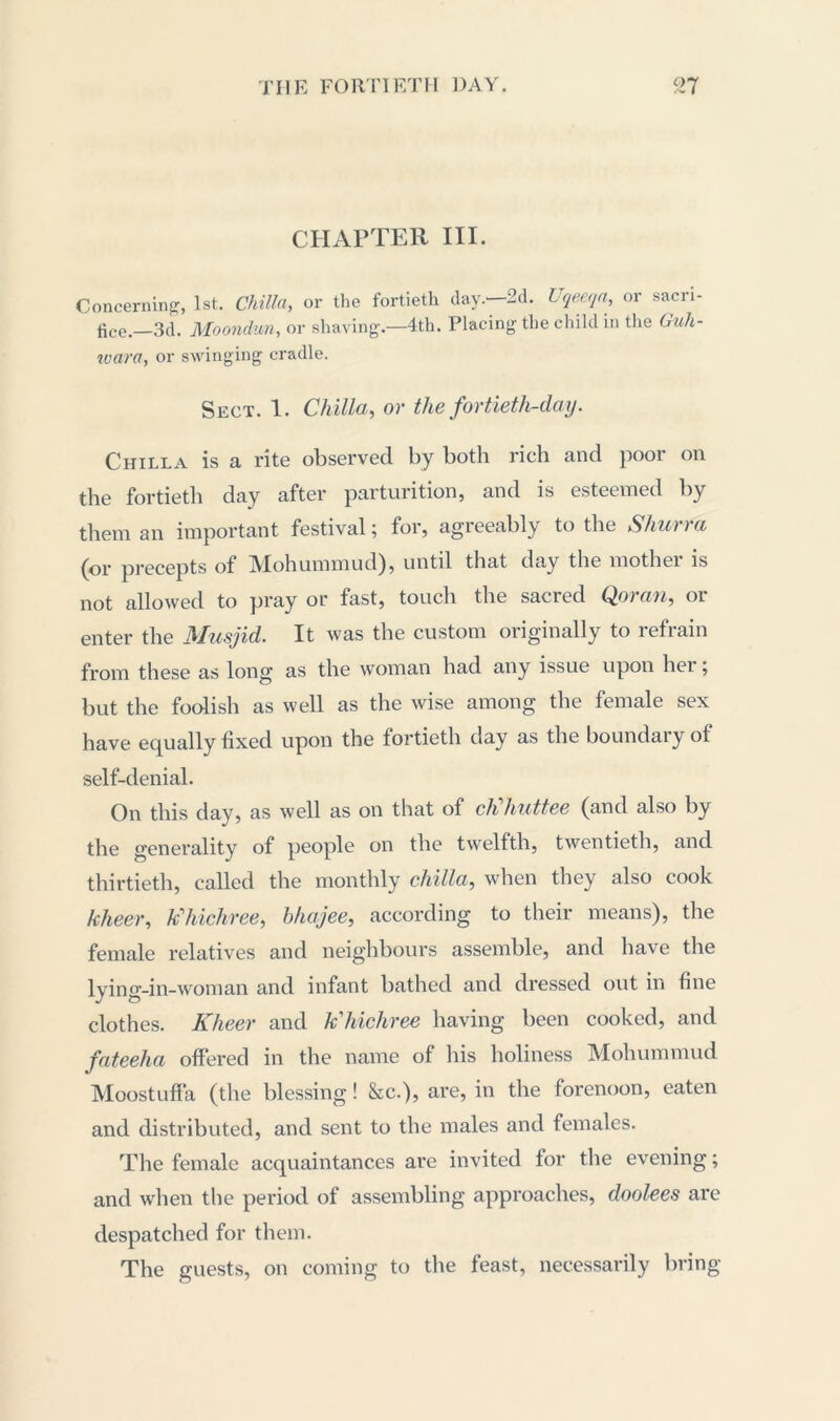 CHAPTER III. Concerning-, 1st. Chilln, or the fortieth clay.- 2d. Uqeeqa, or sacri- fice _3d. Moondun, or shaving.—4th. Placing the child in the Guh- ivara, or swinging cradle. Sect. 1. Chilla, or the fortieth-day. Chilla is a rite observed by both rich and poor on the fortieth day after parturition, and is esteemed by them an important festival; for, agreeably to the Shurra (or precepts of Mohummud), until that day the mother is not allowed to pray or fast, touch the sacred Qoran, or enter the Musjid. It was the custom originally to refrain from these as long as the woman had any issue upon hei ; but the foolish as well as the wise among the female sex have equally fixed upon the fortieth day as the boundary of self-denial. On this day, as well as on that of cKhuttee (and also by the generality of people on the twelfth, twentieth, and thirtieth, called the monthly chilla, when they also cook kheer, khichree, bhajee, according to their means), the female relatives and neighbours assemble, and have the lying-in-woman and infant bathed and dressed out in fine clothes. Kheer and khichree having been cooked, and fateeha offered in the name of his holiness Mohummud Moostuffa (the blessing! &c.), are, in the forenoon, eaten and distributed, and sent to the males and females. The female acquaintances are invited for the evening; and when the period of assembling approaches, doolees are despatched for them. The guests, on coming to the feast, necessarily bring