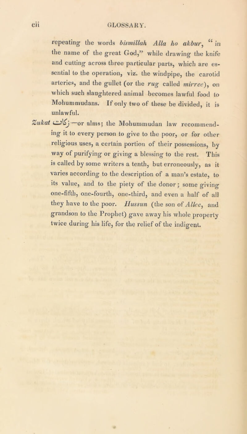 repeating the words bismillah Alla ho akbur, U in the name of the great God,” while drawing the knife and cutting across three particular parts, which are es- sential to the operation, viz. the windpipe, the carotid arteries, and the gullet (or the rug called mirrce), on which such slaughtered animal becomes lawful food to Mohummudans. If only two of these be divided, it is unlawful. Zukat or alms; the Mohummudan law recommend- ing it to every person to give to the poor, or for other religious uses, a certain portion of their possessions, by way ot purifying or giving a blessing to the rest. This is called by some writers a tenth, but erroneously, as it varies according to the description of a man’s estate, to its value, and to the piety of the donor; some giving one-fifth, one-fourth, one-third, and even a half of all they have to the poor. Ilussun (the son of Alice, and grandson to the Prophet) gave away his whole properly twice during his life, for the relief of the indigent.