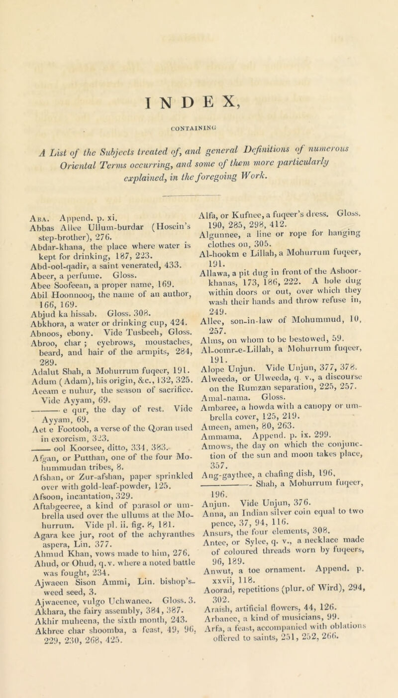 INDEX, CONTAINING A List of the Subjects treated of, and general Definitions of numerous Oriental Terms occurring, and some of them more particularly explained, in the foregoing Work. Aba. Append, p. xi. Abbas Alice Ullum-burdar (Hosein’s step-brother), 276. Abdar-khana, the place where water is kept for drinking, 187, 223. Abd-ool-qadir, a saint venerated, 433. Abeer, a perfume. Gloss. Abee Soofeean, a proper name, 169. Abil Hoonnooq, the name of an author, 166, 169. Abjud ka hissab. Gloss. 308. Abkhora, a water or drinking cup, 424. Abnoos, ebony. Vide Tusbeeh, Gloss. Abroo, char ; eyebrows, moustaches, beard, and hair of the armpits, 284, 289. Adalut Shah, a Mohurrum fuqeer, 191. Adum (Adam), his origin, &c., 132, 325. Aeeam e nulnir, the season of sacrifice. Vide Ayyam, 69. e qur, the day of rest. Vide Ayyam, 69. Aet e Footooh, a verse of the Quran used in exorcism, 323. ool Koorsee, ditto, 334, 383. Afgan, or Putthan, one of the four Mo- Immmudan tribes, 8. Afsban, or Zur-afshan, paper sprinkled over with gold-leaf-powder, 125. Afsoon, incantation, 329. Aftabgeeree, a kind of parasol or um- brella used over the ullums at the Mo- hurrum. Vide pi. ii. fig. 8, 181. Agara kee jur, root of the achyranthes aspera, Lin. 377. Ahmud Khan, vows made to him, 276. Ahud, or Ohud, q.v. where a noted battle was fought, 234. Ajwaeen Sison Ammi, Lin. bishop’s- weed seed, 3. Ajwaeenee, vulgo Uchwanee. Gloss. 3. Akhara, the fairy assembly, 384,387. Akhir muhecna, the sixth month, 243. Akhrcc char shoomba, a feast, 49, 96, 229, 230, 268, 425. Alfa, or Kufnee, a fuqeer’s dress. Gloss. 190, 285, 298, 412. Algunnee, a line or rope for hanging clothes on, 305. Al-hookm e Lillah,a Mohurrum fuqeer, 191. Allawa, a pit dug in front of the Ashoor- khanas, 173, 186, 222. A hole dug within doors or out, over which they wash their hands and throw refuse in, 249. Allee, son-in-law of Mohuminud, 10, 257. Alms, on whom to be bestowed, 59. Al-oomr-e-Lillah, a Mohurrum fuqeer, 191. Alope Unjun. Vide Unjun, 377, 378. Alweeda, or Ulweeda, q. v., a discourse on the Rumzan separation, 225, 257. Amal-nama. Gloss. Ambaree, a howda with a canopy or um- brella cover, 125, 219. Atneen, amen, 80, 263. Ainmama. Append, p. ix. 299. Amows, the day on which the conjunc- tion of the sun and moon takes place, 357. Ang-gaythee, a chafing dish, 196, I Shah, a Mohurrum fuqeer, 196. Anjun. Vide Unjun, 376. Anna, an Indian silver coin equal to two pence, 37, 94, 116. Ansurs, the four elements, 308. Antec, or Sylee, q. v., a necklace made of coloured threads worn by fuqeers, 96, 189. Anwut, a toe ornament. Append, p. xxvii, 118. Aoorad, repetitions (plur. of Wird), 294, 302. Araish, artificial flowers, 44, 126. Arbance, a kind of musicians, 99. Arfa, a feast, accompanied with oblations offered to saints, 251,252, 266.