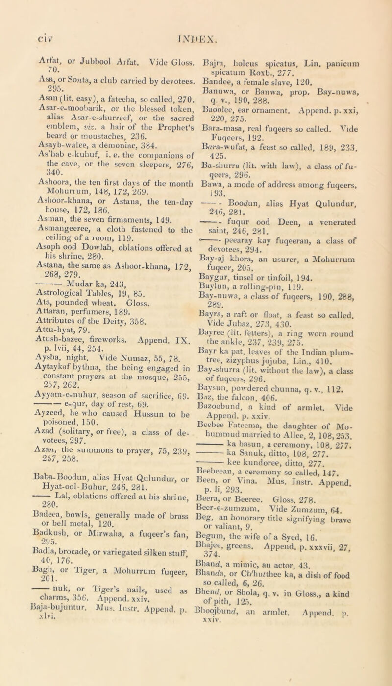 Aifat, or Jubbool Arfat. Vide Gloss. 70. Asa, or So?ita, a club carried by devotees. 205. Asan (lit. easy), a fateeha, so called, 270. Asar-e-moobarik, or the blessed token, alias Asar-e-shurreef, or the sacred emblem, viz. a hair of the Prophet’s beard or moustaches, 236. Asayb-vvalee, a demoniac, 384. As hab e-kuhuf, i. e. the companions of the cave, or the seven sleepers, 276, 340. Ashoora, the ten first days of the month Mohurrum, 148, 172, 269. Ashoor-khana, or Astana, the ten-day house, 172, 186. Asman, the seven firmaments, 140. Asmangeeree, a cloth fastened to the ceiling of a room, 110. Asoph ood Dowlah, oblations offered at his shrine, 280. Astana, the same as Ashoor-khana, 172 268, 270. Mudar ka, 243, Astrological Tables, 10, 85. Ata, pounded wheat. Gloss. Attaran, perfumers, 180. Attributes of the Deity, 358. Attu-hyat, 70. Atush-bazee, fireworks. Append. IX. p. lvii, 44, 254. Aysha, night. Vide Numaz, 55, 78. Aytaykaf bythna, the being engaged in constant prayers at the mosque, 255, 257, 262. Ayyam-e-nuhur, season of sacrifice, 60. e-qur, day of rest, 60. Ayzeed, he who caused Hussun to be poisoned, 150. Azad (solitary, or free), a class of de- votees, 207. Azan, the summons to prayer, 75, 230, 257, 258. Baka-Boodun, alias Ilyat Qulundur, or Hyat-ool-Buhur, 246, 281. Lai, oblations offered at his shrine 280. Badeea, bowls, generally made of brass or bell metal, 120. Badkush, or Mirvvaha, a fuqeer’s fan, 205. Badla, brocade, or variegated silken stuff 40, 176. Bagh, or Tiger, a Mohurrum fuqeer, 201. 1 nuk, or Tiger’s nails, used as charms, 356. Append, xxiv. Baja-bujuntur. Mus. lustr. Append, p. .\lvi. Bajra, holcus spicatus, Lin. panicum spicatum Roxb., 277. Bandce, a female slave, 120. Banuwa, or Banwa, prop. Bay-nuwa, q. v., 100, 288. Baootee, ear ornament. Append, p. xxi, 220, 275. Bara-masa, real fuqeers so called. Vide Fuqeers, 102. Bora-wufat, a feast so called, 180, 233, 425. Ba-shurra (lit. with law), a class of fu- qeers, 206. Bawa, a mode of address among fuqeers, I 03. Boodun, alias Hyat Qulundur, 246, 281. fuqur ood Deen, a venerated saint, 246, 281. peearay kay fuqeeran, a class of devotees, 204. Bay-aj kliora, an usurer, a Mohurrum fuqeer, 205. Baygur, tinsel or tinfoil, 104. Baylun, a rolling-pin, 110. Bay-nuwa, a class of fuqeers, 100, 288, 280. Bayra, a raft or float, a feast so called. Vide Juhaz, 273, 430. Bayree (lit. fetters), a ring worn round the ankle, 237, 239, 275. Bayr ka pat, leaves of the Indian plum- tree, zizyphus jujuba, Lin., 410. Bay-shurra (lit. without the law), a class of fuqeers, 206. Baysun, powdered chunna, q. v., 112. Baz, the falcon, 406. Bazoobund, a kind of armlet. Vide Append, p. xxiv. Beebee Fateema, the daughter of Mo- hummud married to Allee, 2, 108,253. ka basun, a ceremony, 108, 277. ka Sanuk, ditto, 108, 277. kee kundoree, ditto, 277. Beebeean, a ceremony so called, 147. Been, or Vina. Mus. Jnstr. Append, p. li, 293. Beera, or Beeree. Gloss. 278. Beer-e-zumzum. Vide Zumzum, 64. Beg, an honorary title signifying brave or valiant, 9. Begum, the wife of a Syed, 16. Bhajee, greens. Append, p. xxxvii, 27 374. Bhand, a mimic, an actor, 43. Bhanda, or Ch'hidthee ka, a dish of food so called, 6, 26. Bhend, or Shola, q. v. in Gloss., a kind of pith, 125. Bhoojbund, an armlet. Append, p. xxiv.