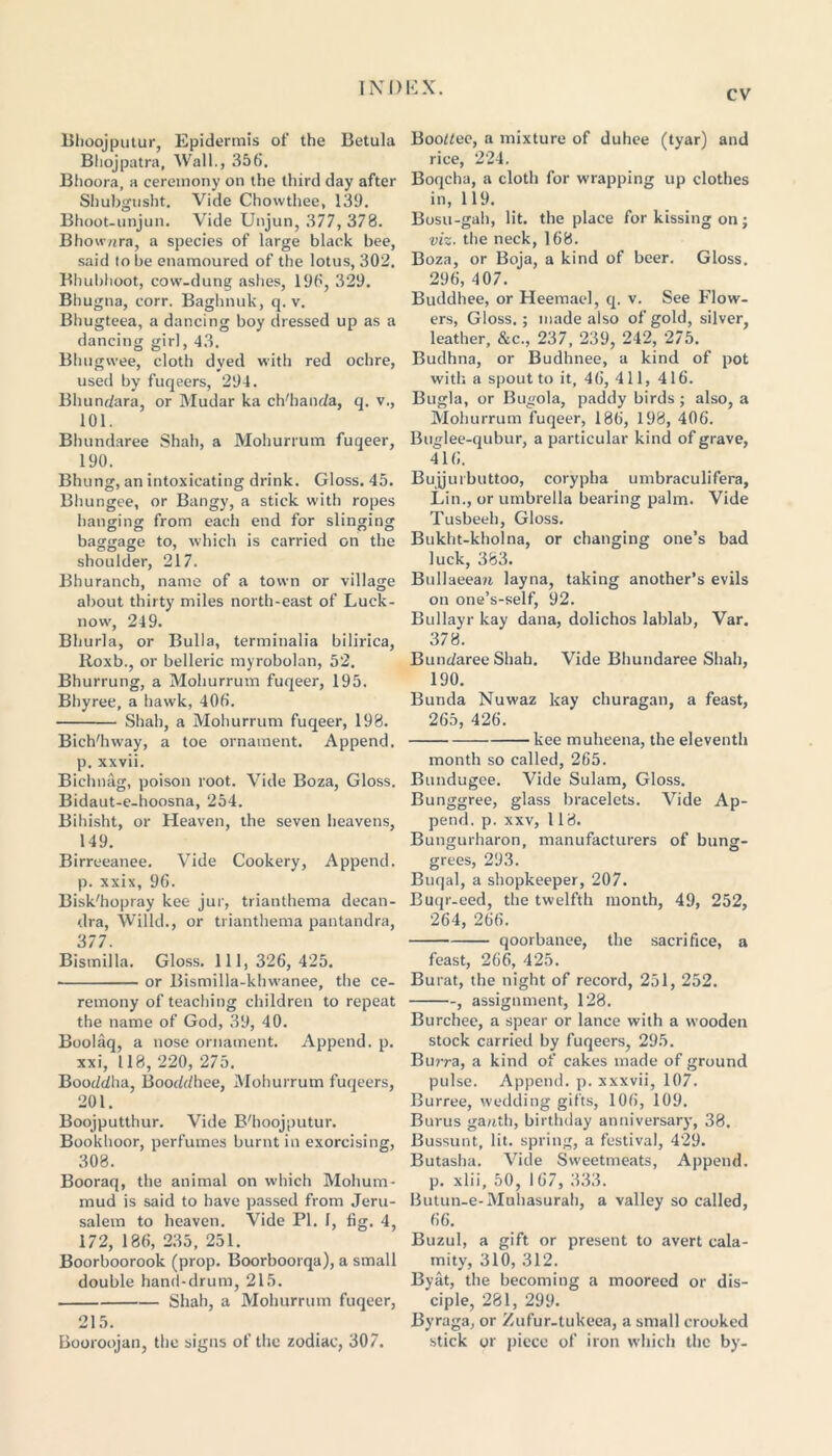 CV Bhoojputur, Epidermis of the Betula Bliojpatra, Wall., 356. Bhoora, a ceremony on the third day after Shubgusht. Vide Chowthee, 139. Bhoot-unjun. Vide Unjun, 377, 378. Bhownra, a species of large black bee, said to be enamoured of the lotus, 302. Bhubhoot, cow-dung ashes, 190, 329. Bhugna, corr. Baghnuk, q. v. Bhugteea, a dancing boy dressed up as a dancing girl, 43. Bhugwee, cloth dyed with red ochre, used by fuqeers, 294. Bhundara, or Mudar ka chdiaoda, q. v., 101. Bhundaree Shah, a Mohurrum fuqeer, 190. Bhung, an intoxicating drink. Gloss. 45. Bhungee, or Bangy, a stick with ropes hanging from each end for slinging baggage to, which is carried on the shoulder, 217. Bhuranch, name of a town or village about thirty miles north-east of Luck- now, 249. Bliurla, or Bulla, terminalia bilirica, Roxb., or belleric myrobolan, 52. Bhurrung, a Mohurrum fuqeer, 195. Bhyree, a hawk, 406. Shah, a Mohurrum fuqeer, 198. Bich'hway, a toe ornament. Append, p. xxvii. Bichnag, poison root. Vide Boza, Gloss. Bidaut-e-hoosna, 254. Bihisht, or Heaven, the seven heavens, 149. Birreeanee. Vide Cookery, Append, p. xxix, 96. Bisk'hopray kee jur, trianthema decan- dra, Wilkl., or trianthema pantandra, 377. Bismilla. Gloss. Ill, 326, 425. or Bismilla-khwanee, the ce- remony of teaching children to repeat the name of God, 39, 40. Boolaq, a nose ornament. Append, p. xxi, 118, 220, 275. Booddha, Booddhee, Mohurrum fuqeers, 201. Boojputthur. Vide B'hoojputur. Bookhoor, perfumes burnt in exorcising, 308. Booraq, the animal on which Mohum- mud is said to have passed from Jeru- salem to heaven. Vide PI. I, fig. 4, 172, 186, 235, 251. Boorboorook (prop. Boorboorqa), a small double hand-drum, 215. Shah, a Mohurrum fuqeer, 215. Booroojan, the signs of the zodiac, 307. Bootee, a mixture of duhee (tyar) and rice, 224. Boqcha, a cloth for wrapping up clothes in, 119. Bosu-gah, lit. the place for kissing on; viz. the neck, 168. Boza, or Boja, a kind of beer. Gloss. 296, 407. Buddhee, or Heemael, q. v. See Flow- ers, Gloss. ; made also of gold, silver, leather, &c., 237, 239, 242, 275. Budhna, or Budhnee, a kind of pot with a spout to it, 46, 411, 416. Bugla, or Bugola, paddy birds ; also, a Mohurrum fuqeer, 186, 198, 406. Buglee-qubur, a particular kind of grave, 416. Biijjuibuttoo, corypha umbraculifera, Lin., or umbrella bearing palm. Vide Tusbeeh, Gloss. Bukht-kholna, or changing one’s bad luck, 383. Bullaeean layna, taking another’s evils on one’s-self, 92. Bullayr kay dana, dolichos lablab, Var. 378. Bundaree Shah. Vide Bhundaree Shah, 190. Bunda Nuwaz kay churagan, a feast, 265, 426. kee muheena, the eleventh month so called, 265. Bundugee. Vide Sulam, Gloss. Bunggree, glass bracelets. Vide Ap- pend. p. xxv, 118. Bungurharon, manufacturers of bung- grees, 293. Buqal, a shopkeeper, 207. Buqr-eed, the twelfth month, 49, 252, 264, 266. qoorbanee, the sacrifice, a feast, 266, 425. Burat, the night of record, 251, 252. , assignment, 128. Burchee, a spear or lance with a wooden stock carried by fuqeers, 295. Burra, a kind of cakes made of ground pulse. Append, p. xxxvii, 107. Burree, wedding gifts, 106, 109. Burus ganth, birthday anniversary, 38. Bussunt, lit. spring, a festival, 429. Butasha. Vide Sweetmeats, Append, p. xlii, 50, 1 67, 333. Butun-e-Muhasurah, a valley so called, 66. Buzul, a gift or present to avert cala- mity, 310, 312. Byat, the becoming a mooreed or dis- ciple, 281, 299. Byraga, or Zufur-tukeea, a small crooked stick or piece of iron which the by-