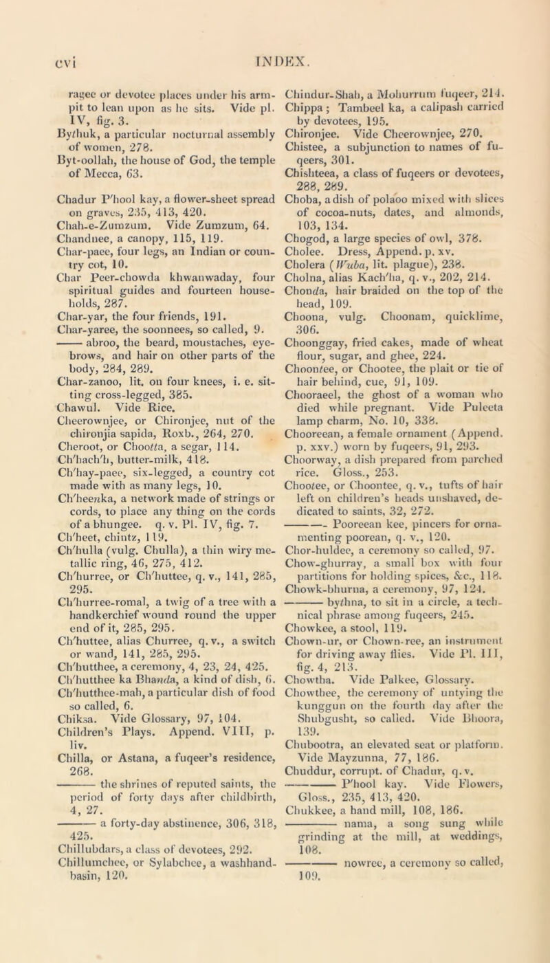 rat;ee or devotee places under his arm- pit to lean upon as lie sits. Vide pi. IV, fig. 3. By/huk, a particular nocturnal assembly of women, 278. Byt-oollah, the house of God, the temple of Mecca, 63. Chadur P'hool kay, a flower-sheet spread on graves, 235, 413, 420. Cluih-e-Zumzum. Vide Zumzum, 64. Chandnee, a canopy, 115, 119. Char-paee, four legs, an Indian or coun- try cot, 10. Char Peer-chowda khwanwaday, four spiritual guides and fourteen house- holds, 287. Char-yar, the four friends, 191. Char-yaree, the soonnees, so called, 9. abroo, the beard, moustaches, eye- brows, and hair on other parts of the body, 284, 289. Char-zanoo, lit. on four knees, i. e. sit- ting cross-legged, 385. ChawuJ. Vide Rice. Cheerownjee, or Chironjee, nut of the chironjia sapida, Roxb., 264, 270. Cheroot, or ChooMa, a segar, 114. Ch'hach'h, butter-milk, 418. Ch'hay-paee, six-legged, a country cot made with as many legs, 10. Ch'heejtka, a network made of strings or cords, to place any thing on the cords of a bhungee. q. v. PI. IV, fig. 7. Ch'heet, chintz, 119. Ch'hulla (vulg. Chulla), a thin wiry me- tallic ring, 46, 275, 412. Ch'hurree, or Ch'huttee, q. v., 141, 285, 295. Ch'hurree-romal, a twig of a tree with a handkerchief wound round the upper end of it, 285, 295. Ch'huttee, alias Churree, q. v., a switch or wand, 141, 285, 295. Ch'hutthee, a ceremony, 4, 23, 24, 425. Ch'hutthee ka Bhanda, a kind of dish, 6. Ch'hutthee-mah, a particular dish of food so called, 6. Chiksa. Vide Glossary, 97, 104. Children’s Plays. Append. VIII, p. liv. Chilla, or Astana, a fuqeer’s residence, 268. — the shrines of reputed saints, the period of forty days after childbirth, 4, 27. a forty-day abstinence, 306, 318, 425. Chillubdars, a class of devotees, 292. Chillumchee, or Sylabchee, a washhand- basin, 120. Chindur-Shah, a Mohurrum fuqeer, 211. Chippa ; Tambeel ka, a calipash carried by devotees, 195. Chironjee. Vide Cheerownjee, 270. Chistee, a subjunction to names of fu- qeers, 301. Chishteea, a class of fuqeers or devotees, 288, 289. Choba, a dish of polaoo mixed w ith slices of cocoa-nuts, dates, and almonds, 103, 134. Chogod, a large species of owl, 378. Cholee. Dress, Append, p. xv. Cholera (IVuba, lit. plague), 238. Cholna, alias Kach'ha, q. v., 202, 214. Chonda, hair braided on the top of the head, 109. Choona, vulg. Choonam, quicklime, 306. Choonggay, fried cakes, made of wheat flour, sugar, and ghee, 224. Choontee, or Chootee, the plait or tie of hair behind, cue, 91, 109. Chooraeel, the ghost of a woman who died while pregnant. Vide Puleeta lamp charm, No. 10, 338. Chooreean, a female ornament (Append, p. xxv.) worn by fuqeers, 91, 293. Choorway, a dish prepared from parched rice. Gloss., 253. Chootee, or Choontee, q. v., tufts of hair left on children’s heads unshaved, de- dicated to saints, 32, 272. Pooreean kee, pincers for orna- menting poorean, q. v., 120. Chor-huldee, a ceremony so called, 97. Chow-ghurray, a small box with four partitions for holding spices, &c., 118. Chow'k-bhurna, a ceremony, 97, 124. by/.hna, to sit in a circle, a tech- nical phrase among fuqeers, 245. Chowkee, a stool, 119. Chown-ur, or Chown-ree, an instrument for driving away flies. Vide PI. Ill, fig. 4, 213. Chowtha. Vide Pal kee, Glossary. Chowthee, the ceremony of untying the kunggun on the fourth day after the Shubgusht, so called. Vide Bhoora, 139. Chubootra, an elevated seat or platform. Vide Mayzunna, 77, 186. Chuddur, corrupt, of Chadur, q.v. P'hool kay. Vide Flowers, Gloss., 235, 413, 420. Chukkee, a hand mill, 108, 186. nama, a song sung while grinding at the mill, at weddings, 108. nowrec, a ceremony so called, 109.