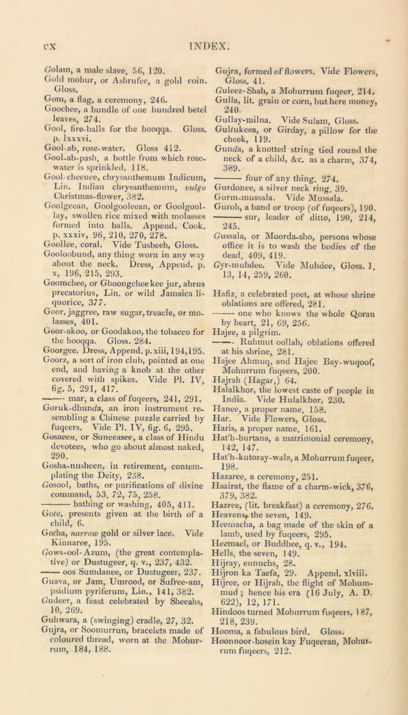 Colam, a male slave, 56, 120. Gold mohur, or Ashrufee, a gold coin. Gloss. Gom, a flag, a ceremony, 246. Goochee, a bundle of one hundred betel leaves, 274. Gool, fire-balls for the hooqqa. Gloss, p. lxxxvi. Gool-ab, rose-water. Gloss 412. Gool-ab-pash, a bottle from which rose- water is sprinkled, 118. Gool-cheenee, chrysanthemum Indicum, Lin. Indian chrysanthemum, vulgo Christmas-flower, .882. Goolgeean, Goolgooleean, or Goolgool- lay, swollen rice mixed with molasses formed into balls. Append. Cook, p. xxxiv, 96, 210, 270, 278. Goollee, coral. Vide Tusbeeh, Gloss. Gooloobund, any thing worn in any way about the neck. Dress, Append, p. x, 196,215,293. Goomchee, or Ghoongcheekee jur, abrus precatorius, Lin. or wild Jamaica li- quorice, 377. Goor, jaggree, raw sugar, treacle, or mo- lasses, 401. Goor-akoo, or Goodakoo, the tobacco for the hooqqa. Gloss. 284. Goorgee. Dress, Append, p.xiii, 194,195. Goorz, a sort of iron club, pointed at one end, and having a knob at the other covered with spikes. Vide PI. IV, fig. 5, 291, 417. mar, a class of fuqeers, 241, 291. Goruk-dhunda, an iron instrument re- sembling a Chinese puzzle carried by fuqeers. Vide PI. IV, fig. 6, 295. Gosaee/i, or Suneeasee, a class of Hindu devotees, who go about almost naked, 290. Gosha-nusheen, in retirement, contem- plating the Deity, 258. Gosool, baths, or purifications of divine command, 53, 72, 75, 258. bathing or washing, 405, 411. Gole, presents given at the birth of a child, 6. Go^ha, narrow gold or silver lace. Vide Kinnaree, 195. Gows-ool-Azum, (the great contempla- tive) or Dustugeer, q. v., 237, 432. oos Sumdanee, or Dustugeer, 237. Guava, or Jam, Umrood, or Sufree-am, psidium pyril'erum, Lin., 141, 382. Gudeer, a feast celebrated by Sheeahs, 10, 269. Guhwara, a (swinging) cradle, 27, 32. Gujra, or Soomurrun, bracelets made of coloured thread, worn at the Mohur- rum, 184, 188. Gujra, formed of flowers. Vide Flowers, Gloss. 41. Guleez-Shah, a Mohurrum fuqeer, 214. Gulla, lit. grain or corn, but here money, 240. Gullay-milna. Vide Sulam, Gloss. Gultukeea, or Girday, a pillow for the cheek, 119. Gunda, a knotted string tied round the neck of a child, &c. as a charm, 374, 389. four of any thing. 274. Gurdonee, a silver neck ring, 39. Gurm-mussala. Vide Mussala. Guroh, a band or troop (of fuqeers), 190. sur, leader of ditto, 190, 214, 245. Gussala, or Moorda-sho, persons whose office it is to wash the bodies of the dead, 409, 419. Gyr-muhdee. Vide Muhdee, Gloss. 1, 13, 14, 259, 260. Hafiz, a celebrated poet, at whose shrine oblations are offered, 281. one who knows the whole Qoran by heart, 21, 69, 256. Hajee, a pilgrim. Ruhmut oollah, oblations offered at his shrine, 281. Hajee Ahmuq, and Hajee Bay-wuqoof, Mohurrum fuqeers, 200. Hajrah (Hagar,) 64. Halalkhor, the lowest caste of people in India. Vide Hulalkhor, 230. Hanee, a proper name, 158. Har. Vide Flowers, Gloss. Haris, a proper name, 161. Hat'h-burtana, a matrimonial ceremony, 142, 147. Hat'h-kutoray-wala, a Mohurrum fuqeer, 198. Hazaree, a ceremony, 251. Hazirat, the flame of a charm-wick, 376, 379, 382. Hazree, (lit. breakfast) a ceremony, 276. Heavens* the seven, 149. Heeinacha, a bag made of the skin of a lamb, used by fuqeers, 295. Heemael, or Buddhee, q. v., 194. Hells, the seven, 149. Hijray, eunuchs, 28. Hijron ka Taefa, 29. Append, xlviii. Hijree, or Hijrah, the flight of Mohum- mud ; hence his era (16 July, A. D. 622), 12, 171. Hindoos turned Mohurrum fuqeers, 187, 218, 239. Hooma, a fabulous bird. Gloss. Iloonnoor-bosein kay Fuqeeran, Mohur- rum fuqeers, 212.