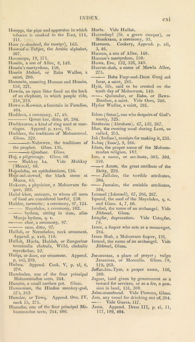 CM Ilooqqa, the pipe and apparatus in which tobacco is smoked in the East, 114, 211. Moor (e-shndeed, the martyr), 163. Ilooroof-e-Tuhjee, the Arabic alphabet, 307. Horoscope, 19, 371. Ilosein, a son of Alice, 8, 148. Hosein’s martyrdom, 150. Hosein Abdool, or Baba Wullee, a saint, 280. Hoosnein, meaning Hussun and Hosein, 156, 221. Ilovvda, an open litter fixed on the back of an elephant, in which people ride, 218, 219. IIowz-e-Kowsur, a fountain in Paradise, 404. Huddeea, a ceremony, 47, 49. Qoran kee, ditto, 48, 284. ITuddeearoo, a kind of ring used at mar- riages. Append, p. xxvi, 91. Huddees, the traditions of Mohummud. Gloss. 329. e-Nubuwee, the traditions of the prophet. Gloss. 135. e-Qoodsee. Gloss. Huj, a pilgrimage. Gloss. 60. Mukkay ka. Vide Mukkay (Mecca), 60. Hujooloha, an epithalamium, 136. Ilnjr-ool-uswud, the black stone at Mecca, 63. Hukeem, a physician, a Mohurrum fu- qeer, 203. Ilulal-khor, outcasts, to whom all sorts of food are considered lawful, 230. Huldee, turmeric; a ceremony, 97, 124. Maynhdee, a ceremony, 102. bythna, sitting in state, alias Munja bythna, q. v. chor, a ceremony, 97. saoo, ditto, 97. Ilullah, or Neembolee, neck ornament. Append, p. xxii, 118. Ilullah, Hurla, Huldah, or Zungeehur terminalia chebula, Willd. chebulic myrobolan, 52. Hulqa, or door, ear ornament. Append, p. xxi, 239. Hulwa. Append. Cook. V, p. xl, 6, 276. Humbulee, one of the four principal Mohummudan sects, 244. Hundee, a small earthen pot. Gloss. llunnoman, the Hindoo monkey-god, 373, 383. Ilunslee, or Towq. Append. Orn. IV, neck 15, 275. Hunufee, one of the four principal Mo. Hurla. Vide Ilullah. Ilurreebayl (lit. a green creeper), or Shookrana, a ceremony, 93. Hurreera. Cookery, Append, p. xli, 3, 46. Hussun, a son of Allee, 148. Hussun’s martyrdom, 150. Huwa, Eve, 132, 326, 349. Huzrut-shah, a name of Mowla Allee, 275. Baba Fuqr-ood-Deen Gunj ool Israr, a saint, 281. Hyat, life, said to be created on the tenth day of Mohurrum, 149. Qulundur, or Baba, or Bawa- Boodun, a saint. Vide Oors, 246. Hydur Wullee, a saint, 281. Ibices (Satan), one who despairs of God’s mercy', 325. Ibraheem (Abraham), 67, 132, 267. Iftar, the evening meal during Lent, so called, 255. Ink (Indian), receipts for making it, 231. Is-haq (Isaac), 9, 266. Islam, the proper name of the Mohum- mudan religion, 162. Ism, a name, or attiibute, 303, 304 310. e Azum, the great attribute of the Deity, 259. Jullalee, the terrible attributes, 304. Jumalec, the amiable attributes, 304. Ismaeel (Ishmael), 67, 266, 267. Ispund, the seed of the Maynhdee, q. v. and Gloss. 4, 7, 46. Israfeel, the name of an archangel. Vide Jibbreel. Gloss. Istugfar, deprecation. Vide Ustugfar, 78. Iznee, a fuqecr who acts as a messenger, 284. Iznee Shah, a Mohurrum fuqcer, 191. Izraeel, the name of an archangel. Vide Jibbreel, Gloss. Jae-numaz, a place of prayer; vulgo Janeemaz, or Moosulla. Gloss. 78, 119, 263. Jaflfur-bin-Tyar, a proper name, 166, 380. Jageer, land given by government as a reward for services, or as a fee, a pen- sion in land, 131, 300. Jalee-moeebund. Vide Flowers, Gloss. Jam, any vessel for drinking out of, 394. Vide Guava, 117. Jama. Append. Dress III, p. xi, 11,