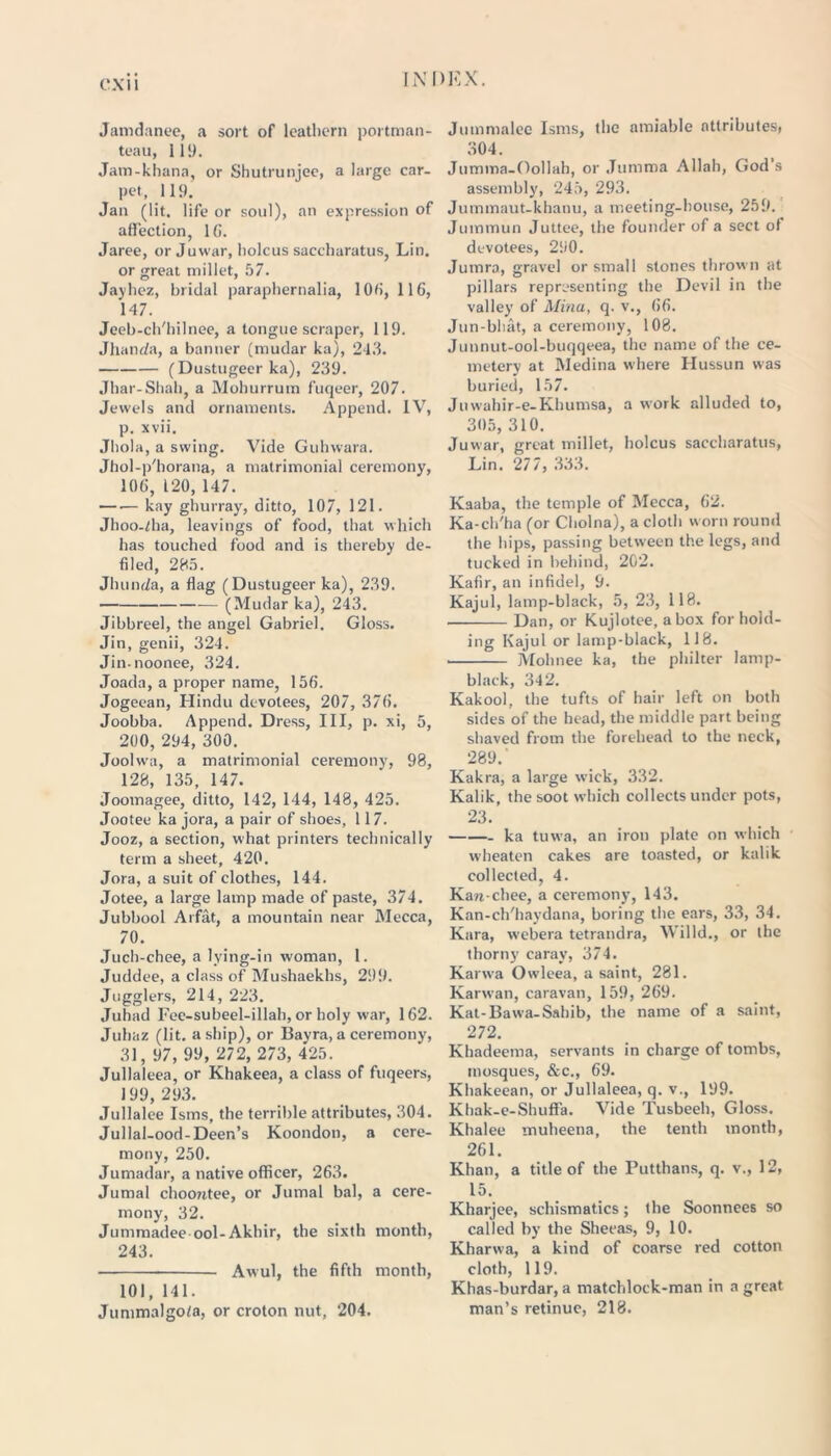 CXI I Jamdanee, a sort of leathern portman- teau, 119. Jam-khana, or Shutrunjee, a large car- pet, 119. Jan (lit. life or soul), an expression of affection, 16. Jaree, or Juwar, holcus saccharatus, Lin. or great millet, 57. Jayhez, bridal paraphernalia, 106, 116, 147. Jeeb-ch'hilnee, a tongue scraper, 119. Jhanda, a banner (mudar ka), 243. (Dustugeer ka), 239. Jhar-Shah, a Mohurrum fuqeer, 207. Jewels and ornaments. Append. IV, p. xvii. Jhola, a swing. Vide Guhwara. Jhol-p'horana, a matrimonial ceremony, 106, 120, 147. kay ghurray, ditto, 107, 121. Jhoo-dia, leavings of food, that which has touched food and is thereby de- filed, 285. Jhunda, a flag (Dustugeer ka), 239. (Mudar ka), 243. Jibbreel, the angel Gabriel. Gloss. Jin, genii, 324. Jin-noonee, 324. Joada, a proper name, 156. Jogeean, Hindu devotees, 207, 376. Joobba. Append. Dress, III, p. xi, 5, 200, 294, 300. Joohva, a matrimonial ceremony, 98, 128, 135, 147. Joomagee, ditto, 142, 144, 148, 425. Jootee ka jora, a pair of shoes, 117. Jooz, a section, what printers technically term a sheet, 420. Jora, a suit of clothes, 144. Jotee, a large lamp made of paste, 374. Jubbool Arfat, a mountain near Mecca, 70. Juch-chee, a lying-in woman, 1. Juddee, a class of Mushaekhs, 299. Jugglers, 214, 223. Juhad Fee-subeel-illah, or holy war, 162. Juhaz (lit. a ship), or Bayra, a ceremony, 31, 97, 99, 272, 273, 425. Jullaleea, or Khakeea, a class of fuqeers, 199, 293. Jullalee Isms, the terrible attributes, 304. Jullal-ood-Deen’s Koondon, a cere- mony, 250. Jumadar, a native officer, 263. Jumal choorctee, or Jumal bal, a cere- mony, 32. Jummadee ool-Akhir, the sixth month, 243. Awul, the fifth month, 101, 141. Jummalgo/a, or croton nut, 204. Jummalee Isms, the amiable attributes, 304. Jumma-Oollah, or Jumma Allah, God’s assembly, 245, 293. Jummaut-khanu, a meeting-house, 259. Jummun Juttee, the founder of a sect of devotees, 290. Jumra, gravel or small stones thrown at pillars representing the Devil in the valley of Mina, q. v., 66. Jun-bhat, a ceremony, 108. Junnut-ool-buqqeea, the name of the ce- metery at Medina where Hussun was buried, 157. Juwahir-e-Khumsa, a work alluded to, 305, 310. Juwar, great millet, holcus saccharatus, Lin. 277, 333. Kaaba, the temple of Mecca, 62. Ka-ch'ha (or Cholna), a cloth worn round the hips, passing between the legs, and tucked in behind, 202. Kafir, an infidel, 9. Kajul, lamp-black, 5, 23, 118. Dan, or Kujlotee, a box for hold- ing Kajul or lamp-black, 118. Mohnee ka, the philter lamp- black, 342. Kakool, the tufts of hair left on both sides of the head, the middle part being shaved from the forehead to the neck, 289.' Kakra, a large wick, 332. Kalik, the soot which collects under pots, 23. ka tuwa, an iron plate on which wheaten cakes are toasted, or kalik collected, 4. Kan-chee, a ceremony, 143. Kan-ch'haydana, boring the ears, 33, 34. Kara, webera tetrandra, Willd., or the thorny carav, 374. Karwa Owleea, a saint, 281. Karwan, caravan, 159, 269. Kat-Bawa-Sahib, the name of a saint, 272. Khadeema, servants in charge of tombs, mosques, &c., 69. Khakeean, or Jullaleea, q. v., 199. Khak-e-Shuffa. Vide Tusbeeh, Gloss. Khalee muheena, the tenth month, 261. Khan, a title of the Putthans, q. v., 12, 15. Kharjee, schismatics; the Soonnees so called by the Sheeas, 9, 10. Kharwa, a kind of coarse red cotton cloth, 119. Khas-burdar, a matchlock-man in a great man’s retinue, 218.