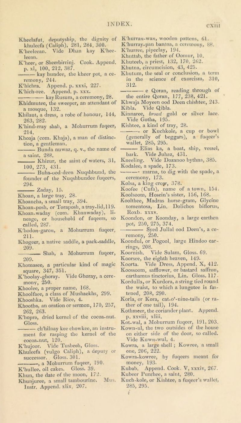 CXIll Kheelafut, deputyship, the dignity of khuleefa (Caliph), 281, 284, 300. K'heeleean. Vide Dhan kay K'hee- leean. K’heer, or Sheerbirrinj. Cook. Append, p. xl, 100, 212, 387. kay lnindee, the kheer pot, a ce- remony, 244. K'hichra. Append, p. xxxi, 227. K'hich-ree. Append, p. xxx. kayRusum, a ceremony, 28. Khidmutee, the sweeper, an attendant of a mosque, 132. Khilaut, a dress, a robe of honour, 144, 263, 282. K'hind-rray shah, a Mohurrum fuqeer, 214. Khoaja (com. Khaja), a man of distinc- tion, a gentleman. Bunda nuwaz, q. v., the name of a saint, 288. Khizur, the saint of waters, 31, 100, 273, 431. Buha-ood-deen Nuqshbund, the founder of the Nuqshbundee fuqeers, 294. Zaday, 15. Khoan, a large tray, 28. Khoancha, a small tray, 394. Khoan-posh, or Toraposh, a tray-lid, 119. Khoan-waday (com. Khanwaday), li- neage, or household of fuqeers, so called, 287. K'hodoti-garon, a Mohurrum fuqeer, 211. Khogeer, a native saddle, a pack-saddle, 209. Shab, a Mohurrum fuqeer, 209. Khomasee, a particular kind of magic square, 347, 351. K’hoolay-ghoray. Vide Ghoray, a cere- mony, 250. Khoolee, a proper name, 168. Khoolfaee, a class of Mushaekhs, 299. Khooshka. Vide Iiice, 4. Khootba, an oration or sermon, 170, 257, 262, 263. K'hopra, dried kernel of the cocoa-nut. Gloss. ch'hilnay kee chowkee, an instru- ment for rasping the kernel of the cocoa-nut, 120. K'hujoor. Vide Tusbeeh, Gloss. Khuleefa (vulgo Caliph), a deputy or successor. Gloss. 301. , a Mohurrum fuqeer, 190. K'hullee, oil cakes. Gloss. 39. Khun, the date of the moon, 172. Khunjuree, a small tambourine. Mus. Instr. Append, xlix, 207. K'hurran-waw, wooden pattens, 61. K'hurray-pan baiUna, a ceremony, 88. K'hurree, pipeclay, 194. Khuttab, the father of Oomur, 10. Khuteeb, a priest, 132, 170, 262. Khutna, circumcision, 43, 425. Khutum, the seal or conclusion, a term in the science of exorcism, 310, 312. e Q.oran, reading through of the entire Qoran, 177, 238, 421. Khwaja Moyeen ood Deen chishtee, 243. Kibla. Vide Qibla. Kinnaree, broad gold or silver lace. Vide Gotha, 195. Kishtee, a kind of tray, 28. —— or Kuchkole, a cup or bowl (generally of beggars), a fuqeer’s wallet, 285, 295. — Elias ka, a boat, ship, vessel, bark. Vide Juhaz, 431. Kneeling. Vide Dozanoo bythna, 385. Kodalee, a spade, 173. marna, to dig with the spade, a ceremony, 173. Kolsa, a king crojv, 378. Koofee (Cufa), name of a town, 154. Koolsoom, Hosein’s sister, 156, 168. Koolthee, Madras horse-gram, Glycine tomentosa, Lin. Dolichos biflorus, Roxb. xxxv. Koondon, or Koonday, a large earthen pot, 250, 275, 374. Syed Jullal ood Deen’s, a ce- remony, 250. Koondul, or Pogool, large Hindoo ear- rings, 208. Koornish. Vide Sulam, Gloss. 69. Koorsee, the eighth heaven, 149. Koorta. Vide Dress, Append. X, 412. Koossoom, safflower, or bastard saffron, carthamus tinctorius, Lin. Gloss. 117. Kordulla, or Kurdora, a string tied round the waist, to which a lungotee is fas- tened, 208, 290. Korla, or Kora, cat-o’-nine-tails (or ra- ther of one tail), 194. Kothmeer, the coriander plant. Append, p. xxviii, xliii. Kot-wal, a Mohurrum fuqeer, 191, 203. Kown-ul, the two outsides of the house on either side of the door, so called. Vide Kuwn-wul, 4. Kowfra, a large shell; Kowree, a small one, 206, 222. Kowra-kowree, by fuqeers meant for money, 193. Kubab. Append. Cook. V, xxxiv, 267. Kubeer Pun/hee, a saint, 280. Kuch-kole, or Kishtee, a fuqeer’s wallet, 285, 295. i