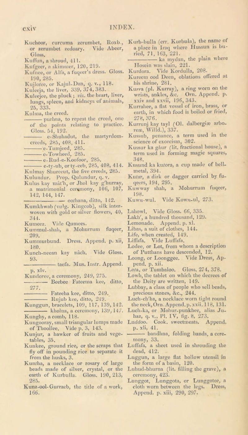 Kuehoor, curcuma zerumbct, Roxb., or zerumbet zedoary. Vide Abeer, Gloss. Kuffun, a shroud, 111. Kufgeer, a skimmer, 120, 219. Kufnee, or Alfa, a fuqeer’s dress. Gloss. 190, 285. Kujlofee, or Kajul-Dan, q. v., 118. Kuieeja, the liver, 389, 374,383. Kuleejee, the pluck ; viz. the heart, liver, lungs, spleen, and kidneys of animals, 25, 333. Kulma, the creed. purhna, to repeat the creed, one of the points relating to practice. Gloss. 54. 192. • e-Shuhadut, the martyrdom- creeds, 285, 408, 41 1. e-Tumjeed, 285. e-Towheed, 285. • e-Ilud-e-Koofoor, 285. • e-ty-ub, orty-eeb, 285, 408, 414. Kulmay Shureeut, the five creeds, 285. Kulundur. Prop. Qulundur, q. v. Kill us kay mat'll, or Jhol kay g'hurray, a matrimonial ceremony, 10G, 107, 142, 144, 147. — oo/hana, ditto, 142. Kumkhwab (vulg. Kingcob), silk inter- woven with gold or silver ilovvers, 40, 344. Kumeez. Vide Quinees. Kummul-shah, a Mohurrum fuqeer, 209. Kummurbund. Dress. Append, p. xii, 180. Kunch-neean kay nacb. Vide Gloss. 93. . taefa. Mus. Instr. Append. p. xlv. Kutidoree, a ceremony, 249, 275. Beebee Fateema kee, ditto, 277. Fateeha kee, ditto, 249. Rujub kee, ditto, 249. Kunggun, bracelets, 109, 117, 139, 142. kholna, a ceremony, 139, 147. Kunghy, a comb, 118. Kungooray, small triangular lumps made of Thoollee. Vide p. 3, 143. Kunjur, a hawker of fruits and vege- tables, 35. Kunkee, ground rice, or the scraps that fly off in pounding rice to separate it from the husks, 3. Kun/ha, a necklace or rosary of large beads made of silver, crystal, or the earth of Kurbulla. Gloss. 190, 213, 285. Kunz-ool-Gurraeb, the title of a work, 1GG. Kurb-bulla (err. Kurbula), the name of a place in Iraq where IIussuu is bu- ried, 71, 1G3, 221. ka mydan, the plain where Hosein was slain, 221. Kurdora. Vide Kordulla, 208. Kureem ood Deen, oblations offered at his shrine, 281. Kurra (pi. Kurray), a ring worn on the wrists, ankles, &c, Orn. Append, p. xxiv and xxvii, 196, 343. Kurrahee, a flat vessel of iron, brass, or earth, in which food is boiled or fried, 278, 376. Kurrunj kay tayl (01. dalbergioe arbo- real, Willd.), 337. Kussub, penance, a term used in the science of exorcism, 302. Kussur ka g/uir (lit. fractional house), a term used in forming magic squares, 348. Kusund ka kutora, a cup made of bell- metal, 394. Kular, a dirk or dagger carried by fu- qeers, 194, 295. Kmvway shah, a Mohurrum fuqeer, 198. Kuwn-wul. Vide Kown-ul, 273. Laliowl. Vide Gloss. 66, 335. Lakh', a hundred thousand, 129. Lemonade. Append, p. xl. Libas, a suit of clothes, 144. Life, when created, 149. Lilfafa. Vide Luffafa. Lodee, or Lot, front whom a description of Putthans have descended, 12. Loong, or Loonggee. Vide Dress, Ap- pend. p. xii. Lo/a, or Tuntbaloo. Gloss. 274, 378. Lowh, the tablet on which the decrees of the Deity are written, 149. Lubbay, a class of people who sell beads, precious stones, &c., 244. Luch-ch'ha, a necklace worn tight round the neck,Orn. Append.p. xxii. 11 8, 131. Luch-ka, or Mohur-punkhee, alias Ju- haz, q. v., PI. IV, fig. 8, 273. Luddoo. Cook, sweetmeats. Append, p. xii, 41. bandhna, folding hands, a cere- mony, 33. Luffafa, a sheet used in shrouding the dead, 412. Luggun, a large flat hollow utensil in the form of a basin, 120. Luhud-bhurna (lit. filling the grave), a ceremony, 423. Lunggot, Lunggota, or Lunggotee, a cloth worn between the legs. Dress, Append, p. xiii, 290, 297.