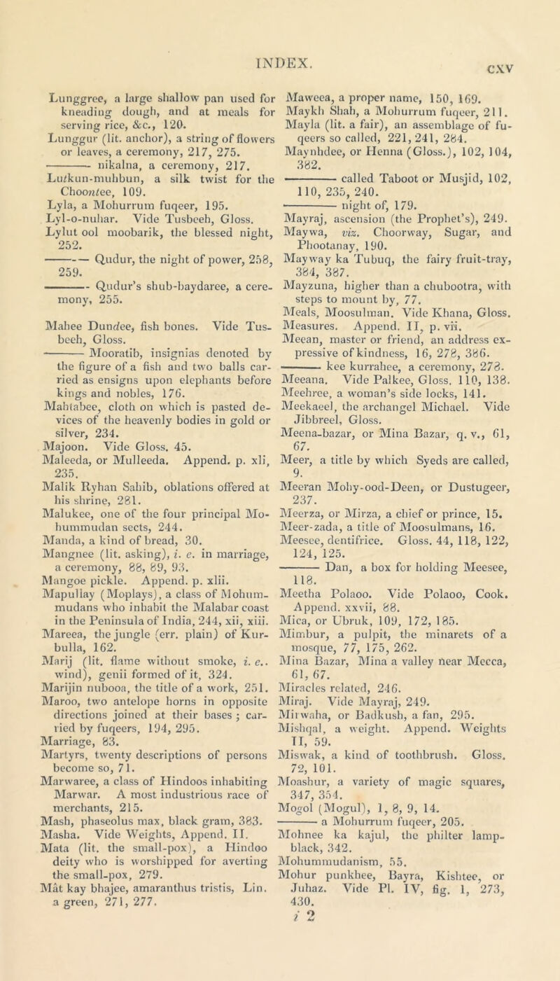 cxv Liinggrce, a large shallow pan used for kneading dough, and at meals for serving rice, &c., 120. Lunggur (lit. anchor), a string of flowers or leaves, a ceremony, 217, 275. nikalna, a ceremony, 217. Lutkun-muhbun, a silk twist for tiie Choon/ee, 109. Lyla, a Mohurrum fuqeer, 195. Lyl-o-nuhar. Vide Tusbceh, Gloss. Lylut ool moobarik, the blessed night, 252. Qudur, the night of power, 258, 259. Qiidur’s shub-baydaree, a cere- mony, 255. Mahee Dundee, fish bones. Vide Tus- beeh, Gloss. Mooratib, insignias denoted by the figure of a fish and two balls car- ried as ensigns upon elephants before kings and nobles, 176. Mahtabee, cloth on which is pasted de- vices of the heavenly bodies in gold or silver, 234. Majoon. Vide Gloss. 45. Maleeda, or Mulleeda. Append, p. xli, 235. Malik Ryhan Sahib, oblations offered at his shrine, 281. Malukee, one of the four principal Mo- hummudan sects, 244. Manda, a kind of bread, 30. Mangnee (lit. asking), i. e. in marriage, a ceremony, 88, 89, 93. Mangoe pickle. Append, p. xlii. Mapullay (Moplays), a class of Alohum- mudans who inhabit the Malabar coast in the Peninsula of India, 244, xii, xiii. Mareea, the jungle (err. plain) of Kur- bulla, 162. Marij (lit. flame without smoke, i. e.. wind), genii formed of it, 324. Marijin nubooa, the title of a work, 251. Maroo, two antelope horns in opposite directions joined at their bases ; car- ried by fuqeers, 194, 295. Marriage, 83. Martyrs, twenty descriptions of persons become so, 71. Marwaree, a class of Hindoos inhabiting Marwar. A most industrious race of merchants, 215. Mash, phaseolus max, black gram, 383. Masha. Vide Weights, Append. II. Mata (lit. the small-pox), a Hindoo deity who is worshipped for averting the small-pox, 279. Mat kay bhajee, amaranthus tristis, Lin. a green, 271, 277. Maweea, a proper name, 150, 169. Maykh Shah, a Mohurrum fuqeer, 211. Mayla (lit. a fair), an assemblage of fu- qeers so called, 221, 241, 284. Maynhdee, or Henna (Gloss.), 102, 104, 382. called Taboot or Musjid, 102, 110, 235, 240. night of, 179. Mayraj, ascension (the Prophet’s), 249. Maywa, viz. Choorway, Sugar, and Phootanay, 190. May way ka Tubuq, the fairy fruit-tray, 384, 387. Mayzuna, higher than a chubootra, with steps to mount by, 77. Meals, Moosulman. Vide Khana, Gloss. Measures. Append. II, p. vii. Meean, master or friend, an address ex- pressive of kindness, 16, 278, 386. • kee kurrahee, a ceremony, 278. Meeana. Vide Palkee, Gloss. 110,138. Meehree, a woman’s side locks, 141. Meekaeel, the archangel Michael. Vide Jibbreel, Gloss. Meena-bazar, or Mina Bazar, q. v., 61, 67. Meer, a title by which Syeds are called, 9. Meeran Mohy-ood-Deen, or Dustugeer, 237. Meerza, or Mirza, a chief or prince, 15. Meer-zada, a title of Moosulmans, 16. Meesee, dentifrice. Gloss. 44, 118, 122, 124, 125. Dan, a box for holding Meesee, 118. Meetha Polaoo. Vide Polaoo, Cook. Append, xxvii, 88. Mica, or Ubruk, 109, 172, 185. Mimbur, a pulpit, the minarets of a mosque, 77, 175, 262. Mina Bazar, Mina a valley bear Mecca, 61, 67. Miracles related, 246. Miraj. Vide Mayraj, 249. Mirwaha, or Badkush, a fan, 295. Mishqal, a weight. Append. Weights II, 59. Miswak, a kind of toothbrush. Gloss. 72, 101. Moashur, a variety of magic squares, 347, 354. Mogol (Mogul), 1, 8, 9, 14. a Mohurrum fuqeer, 205. Mohnee ka kajul, the philter lamp- black, 342. Mohummudanism, 55. Mohur punkhee, Bayra, Kishtee, or Juhaz. Vide PI. IV, fig. 1, 273, 430.